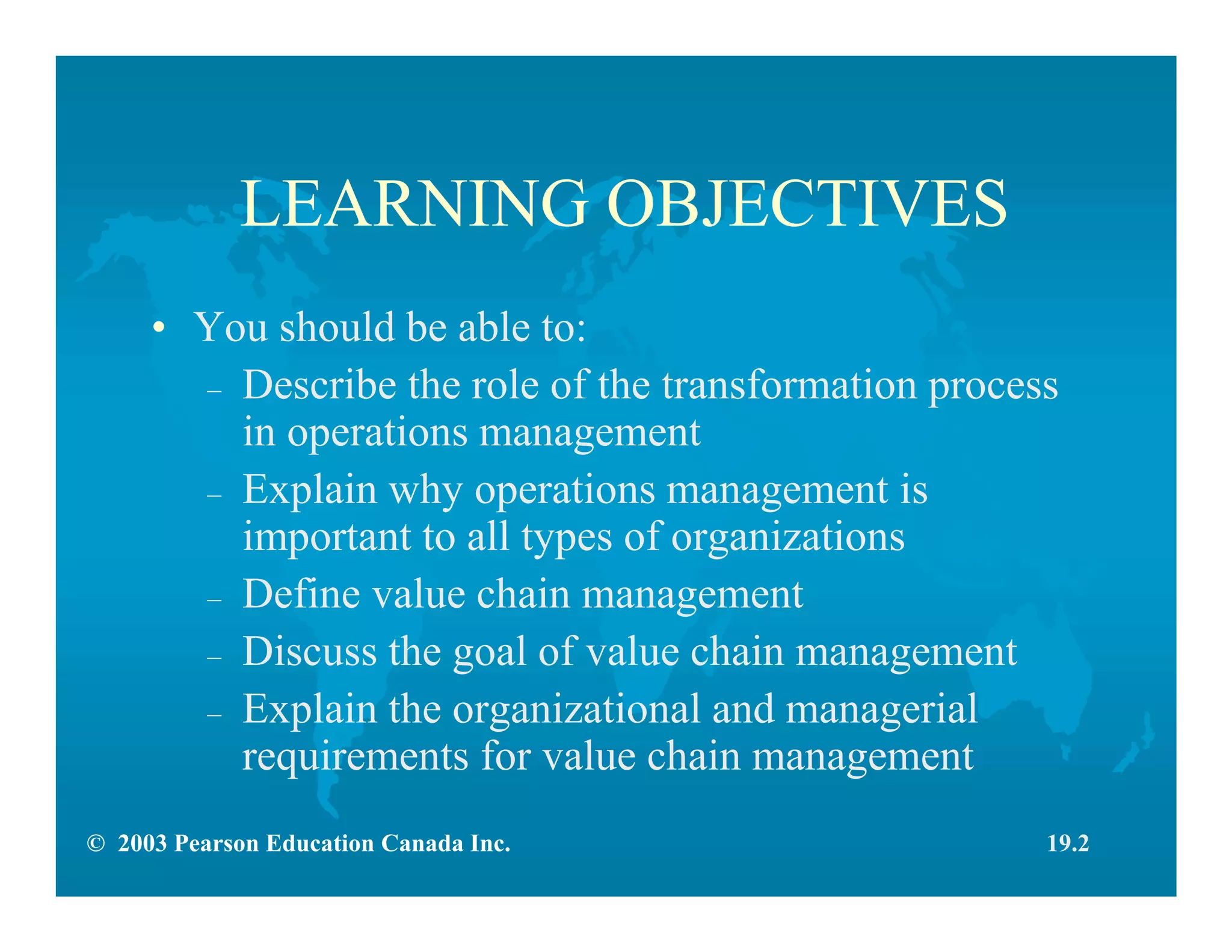 © 2003 Pearson Education Canada Inc.
LEARNING OBJECTIVES
• You should be able to:
– Describe the role of the transformation process
in operations management
– Explain why operations management is
important to all types of organizations
– Define value chain management
– Discuss the goal of value chain management
– Explain the organizational and managerial
requirements for value chain management
19.2
 