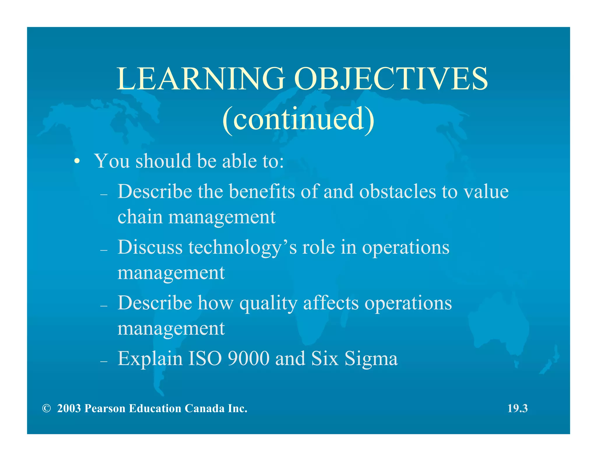 © 2003 Pearson Education Canada Inc.
LEARNING OBJECTIVES
(continued)
• You should be able to:
– Describe the benefits of and obstacles to value
chain management
– Discuss technology’s role in operations
management
– Describe how quality affects operations
management
– Explain ISO 9000 and Six Sigma
19.3
 