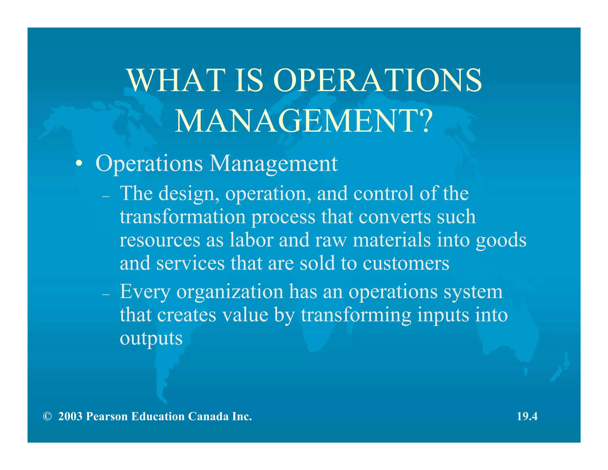 © 2003 Pearson Education Canada Inc.
WHAT IS OPERATIONS
MANAGEMENT?
• Operations Management
– The design, operation, and control of the
transformation process that converts such
resources as labor and raw materials into goods
and services that are sold to customers
– Every organization has an operations system
that creates value by transforming inputs into
outputs
19.4
 
