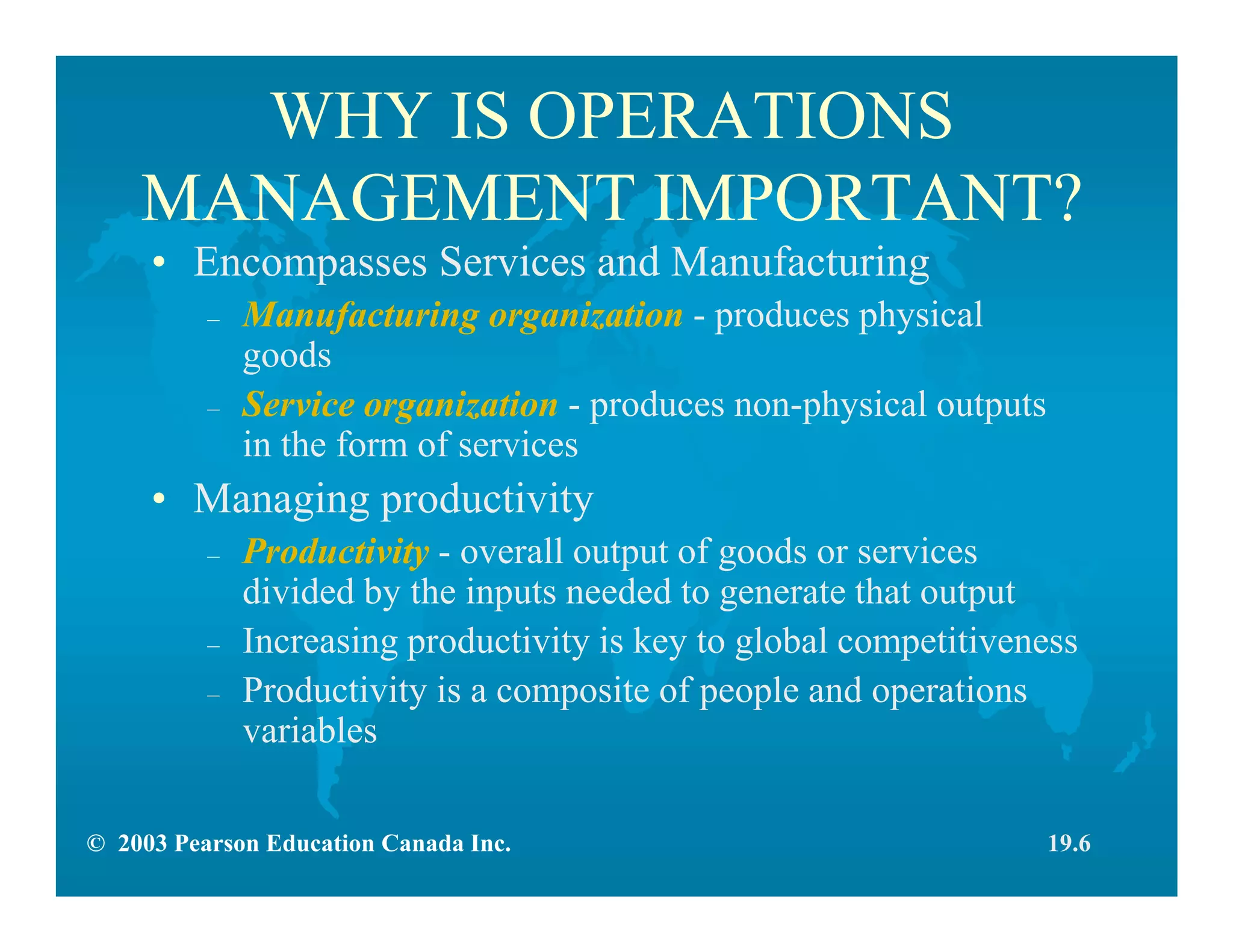 © 2003 Pearson Education Canada Inc.
WHY IS OPERATIONS
MANAGEMENT IMPORTANT?
• Encompasses Services and Manufacturing
– Manufacturing organization - produces physical
goods
– Service organization - produces non-physical outputs
in the form of services
• Managing productivity
– Productivity - overall output of goods or services
divided by the inputs needed to generate that output
– Increasing productivity is key to global competitiveness
– Productivity is a composite of people and operations
variables
19.6
 