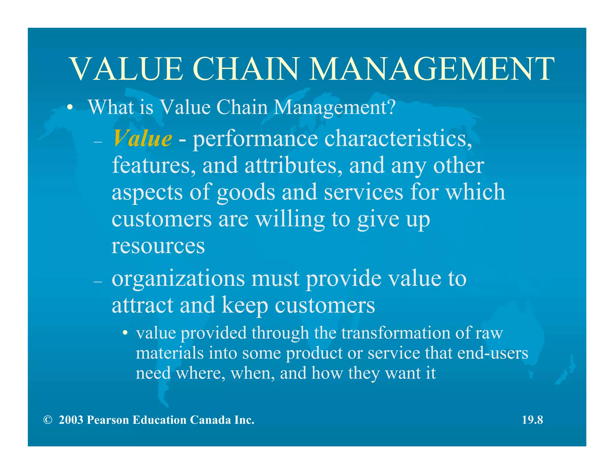 © 2003 Pearson Education Canada Inc.
VALUE CHAIN MANAGEMENT
• What is Value Chain Management?
– Value - performance characteristics,
features, and attributes, and any other
aspects of goods and services for which
customers are willing to give up
resources
– organizations must provide value to
attract and keep customers
• value provided through the transformation of raw
materials into some product or service that end-users
need where, when, and how they want it
19.8
 
