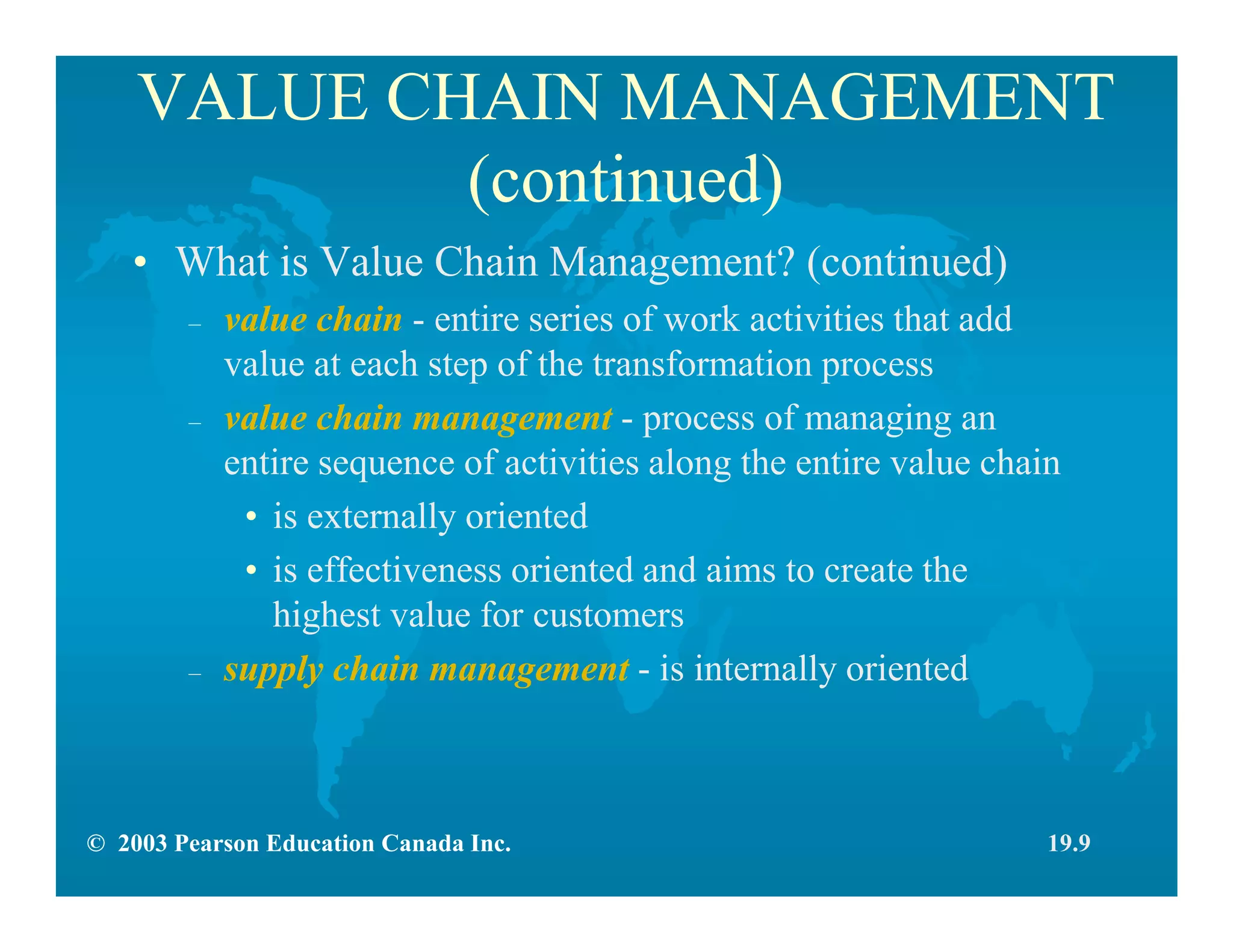 © 2003 Pearson Education Canada Inc.
VALUE CHAIN MANAGEMENT
(continued)
• What is Value Chain Management? (continued)
– value chain - entire series of work activities that add
value at each step of the transformation process
– value chain management - process of managing an
entire sequence of activities along the entire value chain
• is externally oriented
• is effectiveness oriented and aims to create the
highest value for customers
– supply chain management - is internally oriented
19.9
 