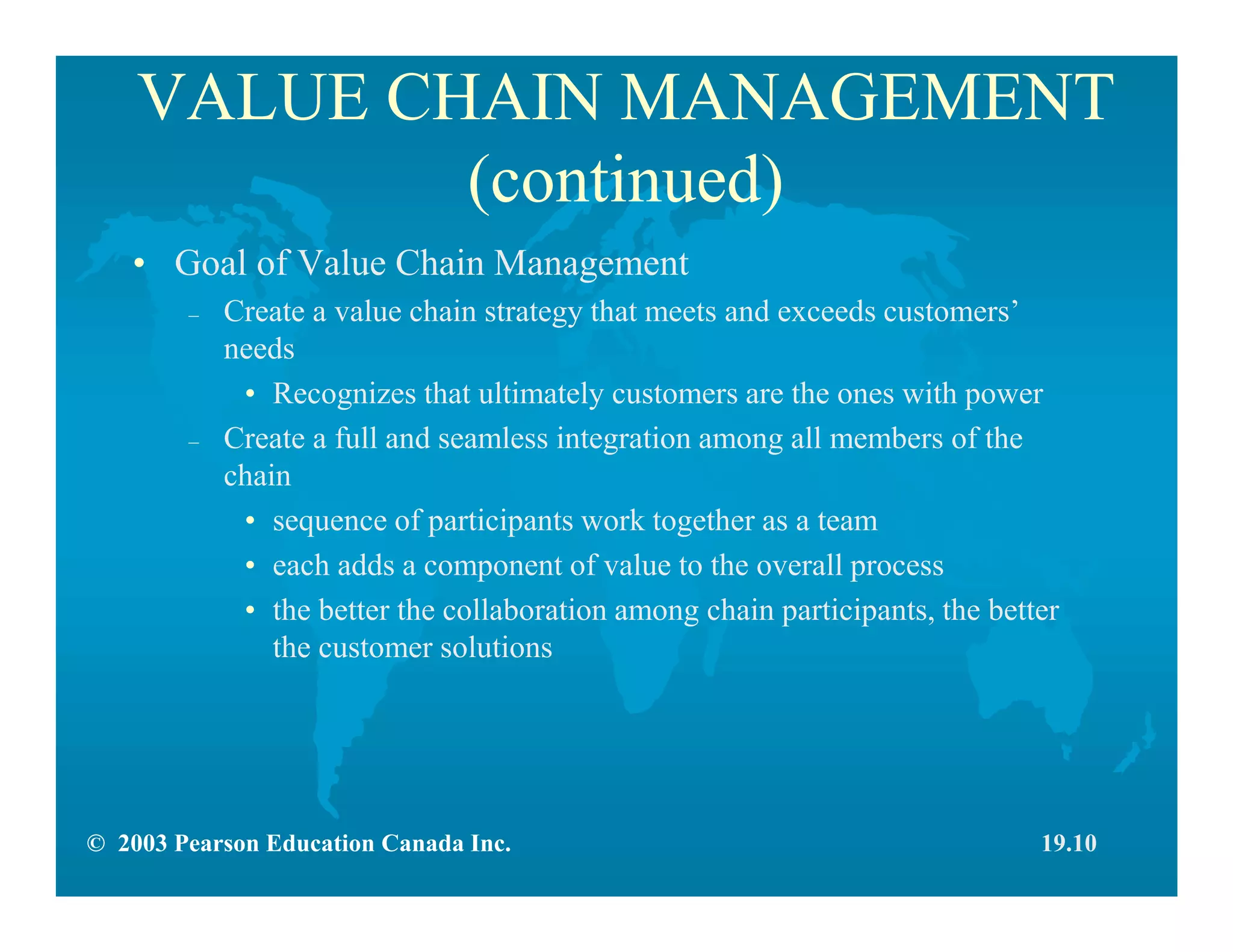 © 2003 Pearson Education Canada Inc.
VALUE CHAIN MANAGEMENT
(continued)
• Goal of Value Chain Management
– Create a value chain strategy that meets and exceeds customers’
needs
• Recognizes that ultimately customers are the ones with power
– Create a full and seamless integration among all members of the
chain
• sequence of participants work together as a team
• each adds a component of value to the overall process
• the better the collaboration among chain participants, the better
the customer solutions
19.10
 