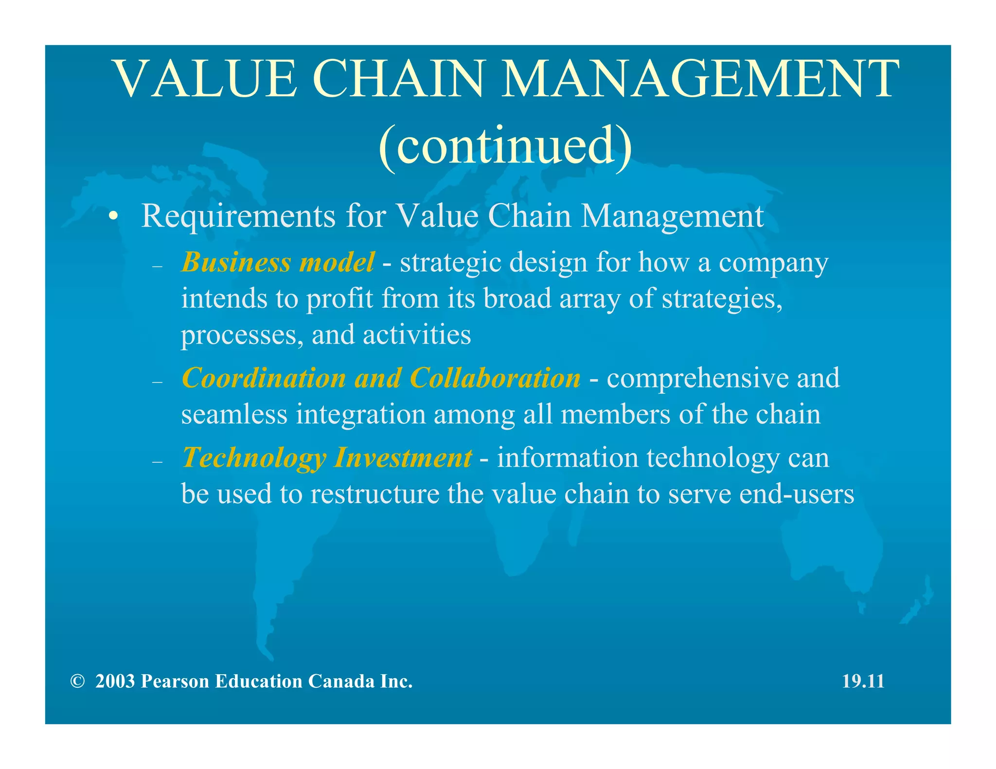 © 2003 Pearson Education Canada Inc.
VALUE CHAIN MANAGEMENT
(continued)
• Requirements for Value Chain Management
– Business model - strategic design for how a company
intends to profit from its broad array of strategies,
processes, and activities
– Coordination and Collaboration - comprehensive and
seamless integration among all members of the chain
– Technology Investment - information technology can
be used to restructure the value chain to serve end-users
19.11
 