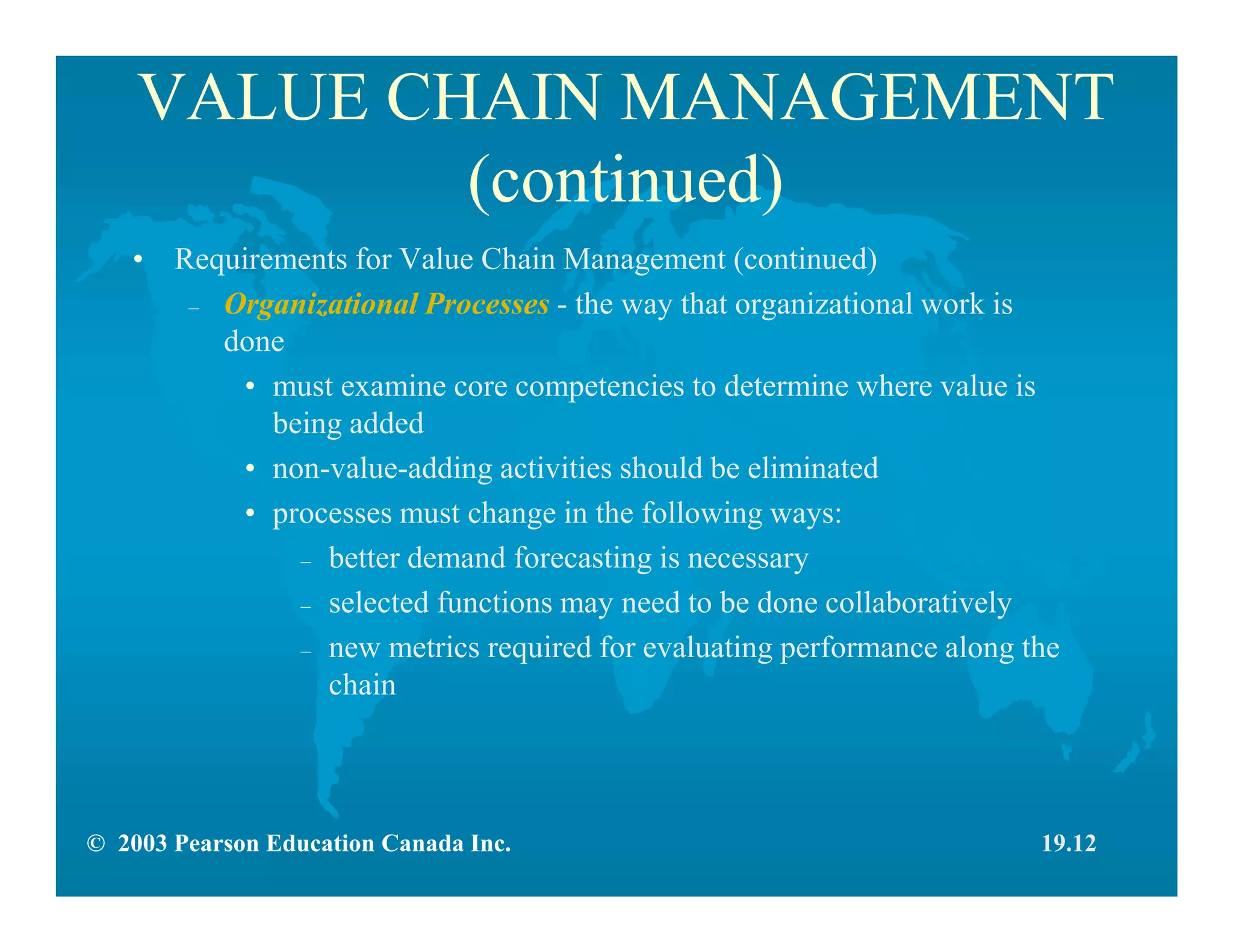 © 2003 Pearson Education Canada Inc.
VALUE CHAIN MANAGEMENT
(continued)
• Requirements for Value Chain Management (continued)
– Organizational Processes - the way that organizational work is
done
• must examine core competencies to determine where value is
being added
• non-value-adding activities should be eliminated
• processes must change in the following ways:
– better demand forecasting is necessary
– selected functions may need to be done collaboratively
– new metrics required for evaluating performance along the
chain
19.12
 