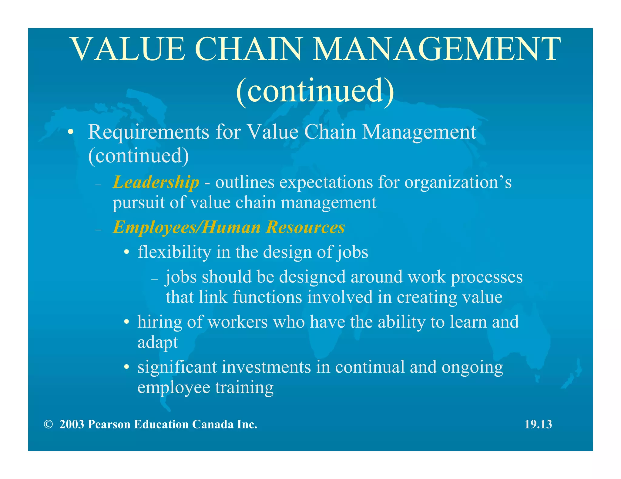 © 2003 Pearson Education Canada Inc.
VALUE CHAIN MANAGEMENT
(continued)
• Requirements for Value Chain Management
(continued)
– Leadership - outlines expectations for organization’s
pursuit of value chain management
– Employees/Human Resources
• flexibility in the design of jobs
– jobs should be designed around work processes
that link functions involved in creating value
• hiring of workers who have the ability to learn and
adapt
• significant investments in continual and ongoing
employee training
19.13
 