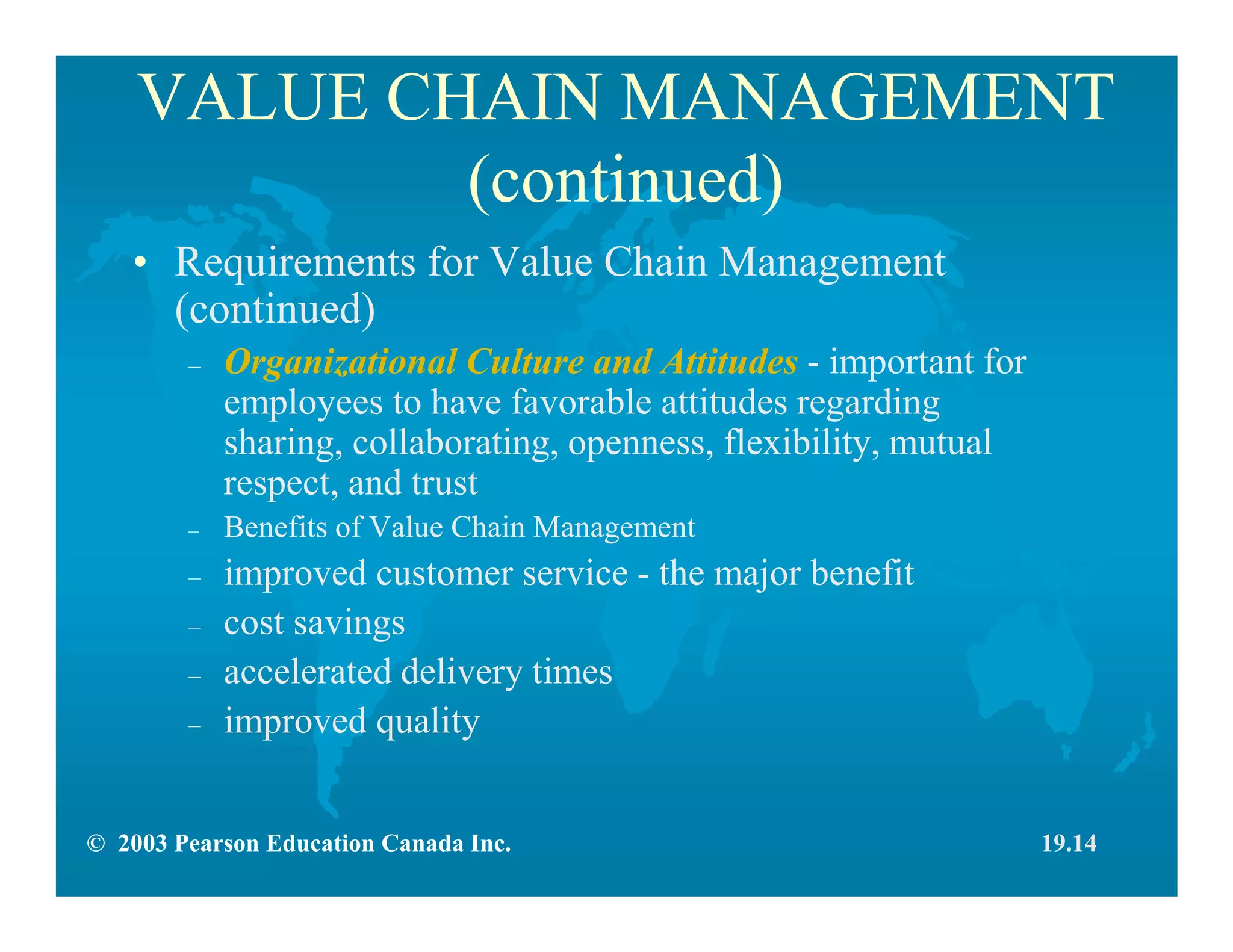 © 2003 Pearson Education Canada Inc.
VALUE CHAIN MANAGEMENT
(continued)
• Requirements for Value Chain Management
(continued)
– Organizational Culture and Attitudes - important for
employees to have favorable attitudes regarding
sharing, collaborating, openness, flexibility, mutual
respect, and trust
– Benefits of Value Chain Management
– improved customer service - the major benefit
– cost savings
– accelerated delivery times
– improved quality
19.14
 