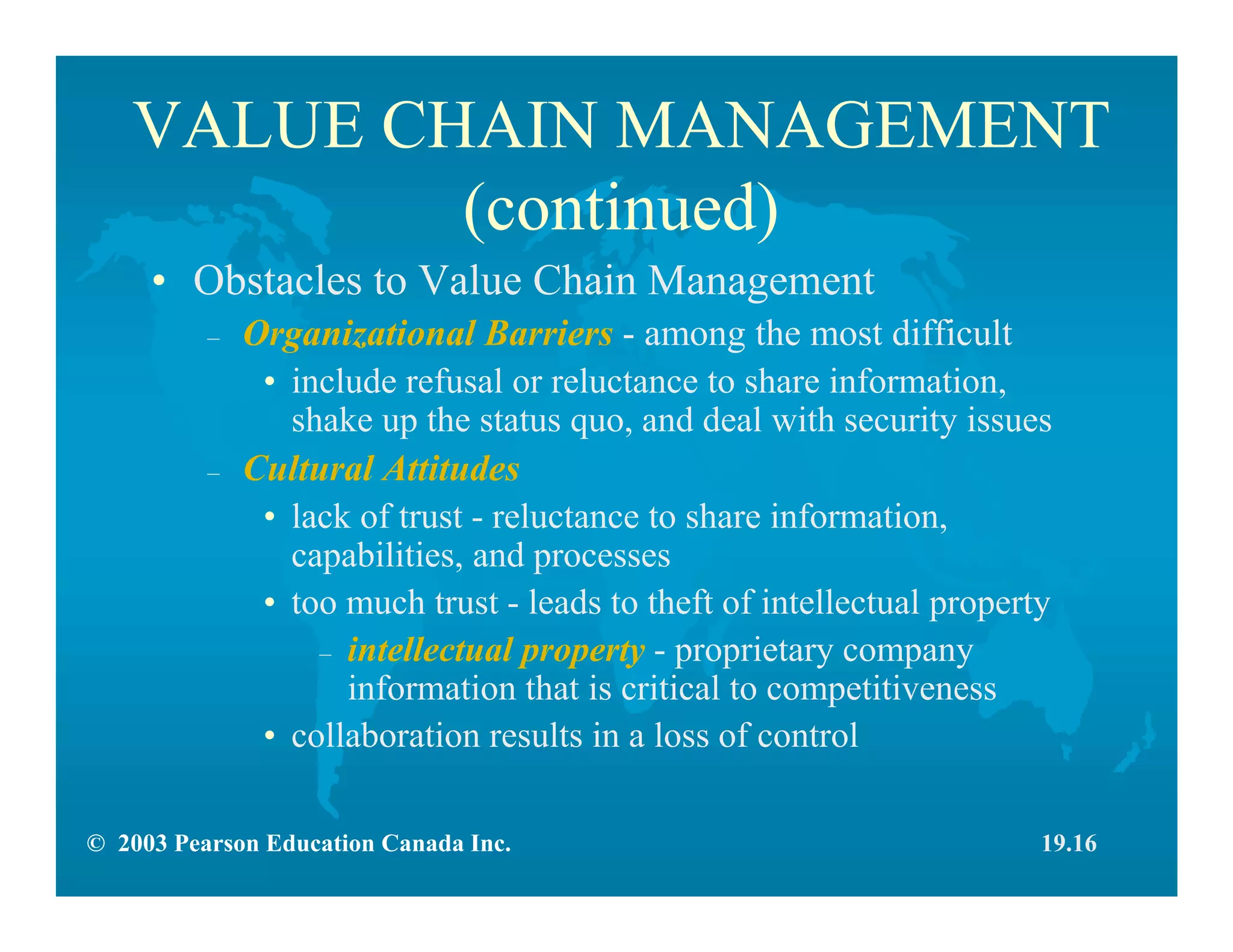 © 2003 Pearson Education Canada Inc.
VALUE CHAIN MANAGEMENT
(continued)
• Obstacles to Value Chain Management
– Organizational Barriers - among the most difficult
• include refusal or reluctance to share information,
shake up the status quo, and deal with security issues
– Cultural Attitudes
• lack of trust - reluctance to share information,
capabilities, and processes
• too much trust - leads to theft of intellectual property
– intellectual property - proprietary company
information that is critical to competitiveness
• collaboration results in a loss of control
19.16
 