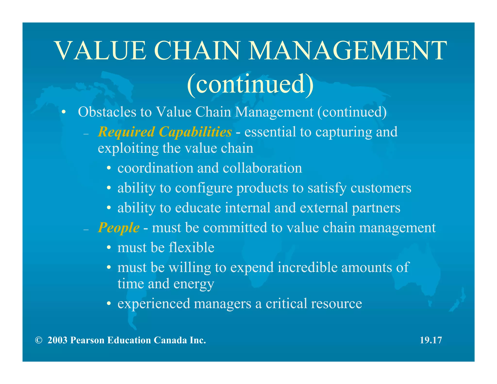 © 2003 Pearson Education Canada Inc.
VALUE CHAIN MANAGEMENT
(continued)
• Obstacles to Value Chain Management (continued)
– Required Capabilities - essential to capturing and
exploiting the value chain
• coordination and collaboration
• ability to configure products to satisfy customers
• ability to educate internal and external partners
– People - must be committed to value chain management
• must be flexible
• must be willing to expend incredible amounts of
time and energy
• experienced managers a critical resource
19.17
 