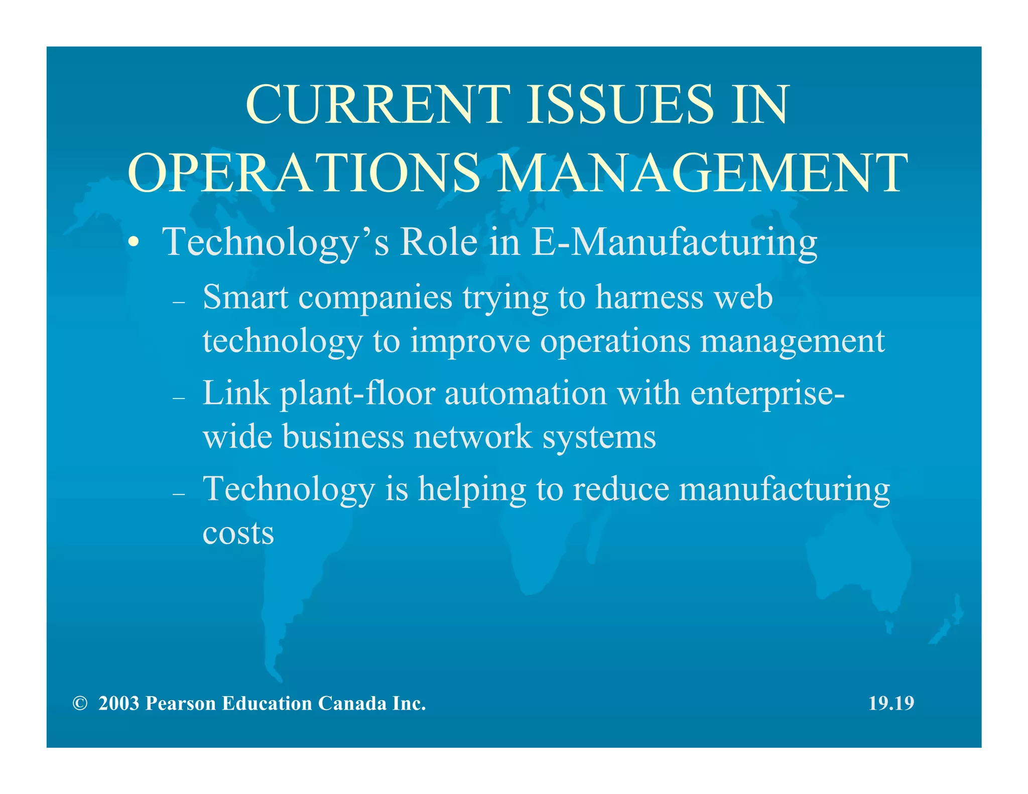 © 2003 Pearson Education Canada Inc.
CURRENT ISSUES IN
OPERATIONS MANAGEMENT
• Technology’s Role in E-Manufacturing
– Smart companies trying to harness web
technology to improve operations management
– Link plant-floor automation with enterprise-
wide business network systems
– Technology is helping to reduce manufacturing
costs
19.19
 