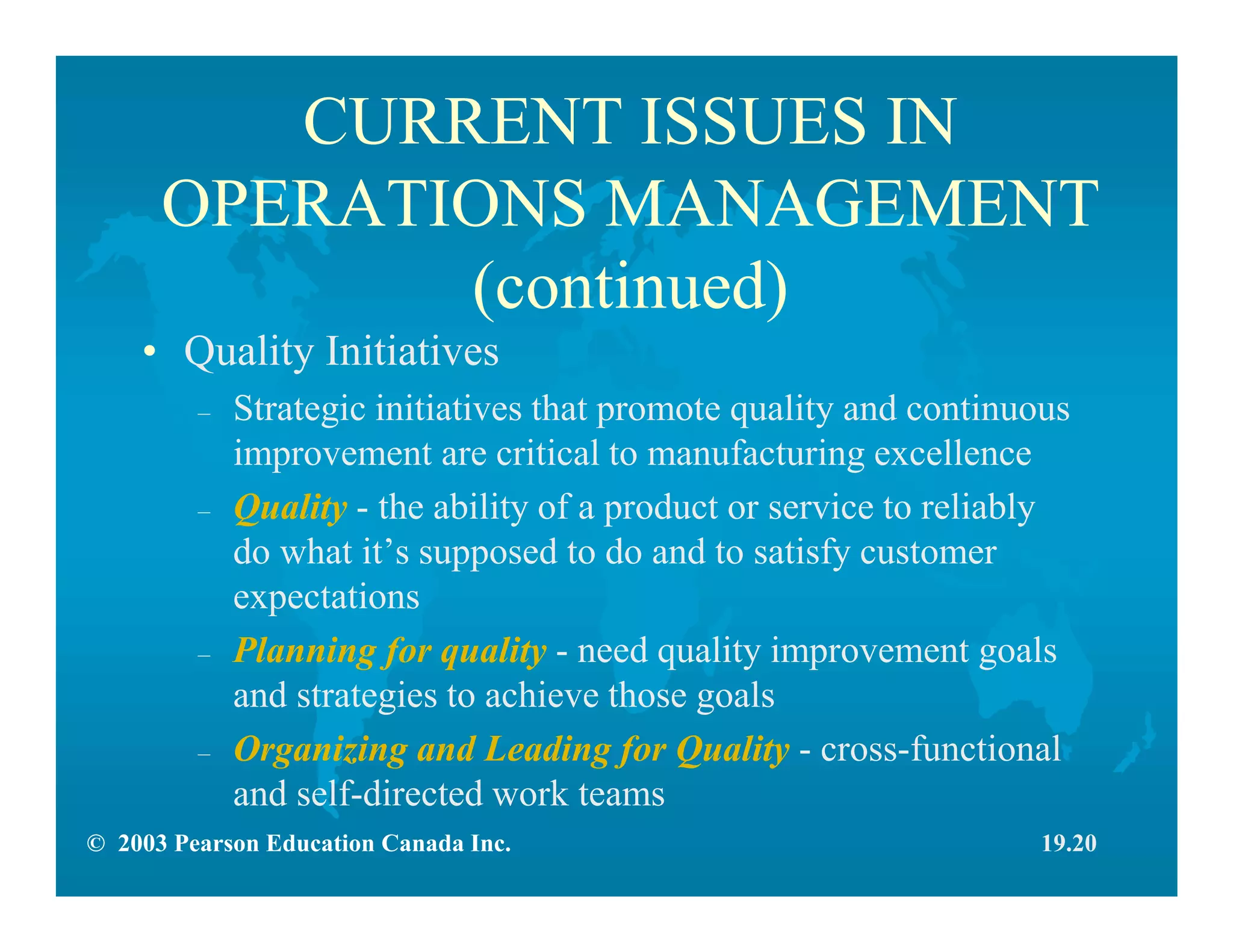 © 2003 Pearson Education Canada Inc.
CURRENT ISSUES IN
OPERATIONS MANAGEMENT
(continued)
• Quality Initiatives
– Strategic initiatives that promote quality and continuous
improvement are critical to manufacturing excellence
– Quality - the ability of a product or service to reliably
do what it’s supposed to do and to satisfy customer
expectations
– Planning for quality - need quality improvement goals
and strategies to achieve those goals
– Organizing and Leading for Quality - cross-functional
and self-directed work teams
19.20
 