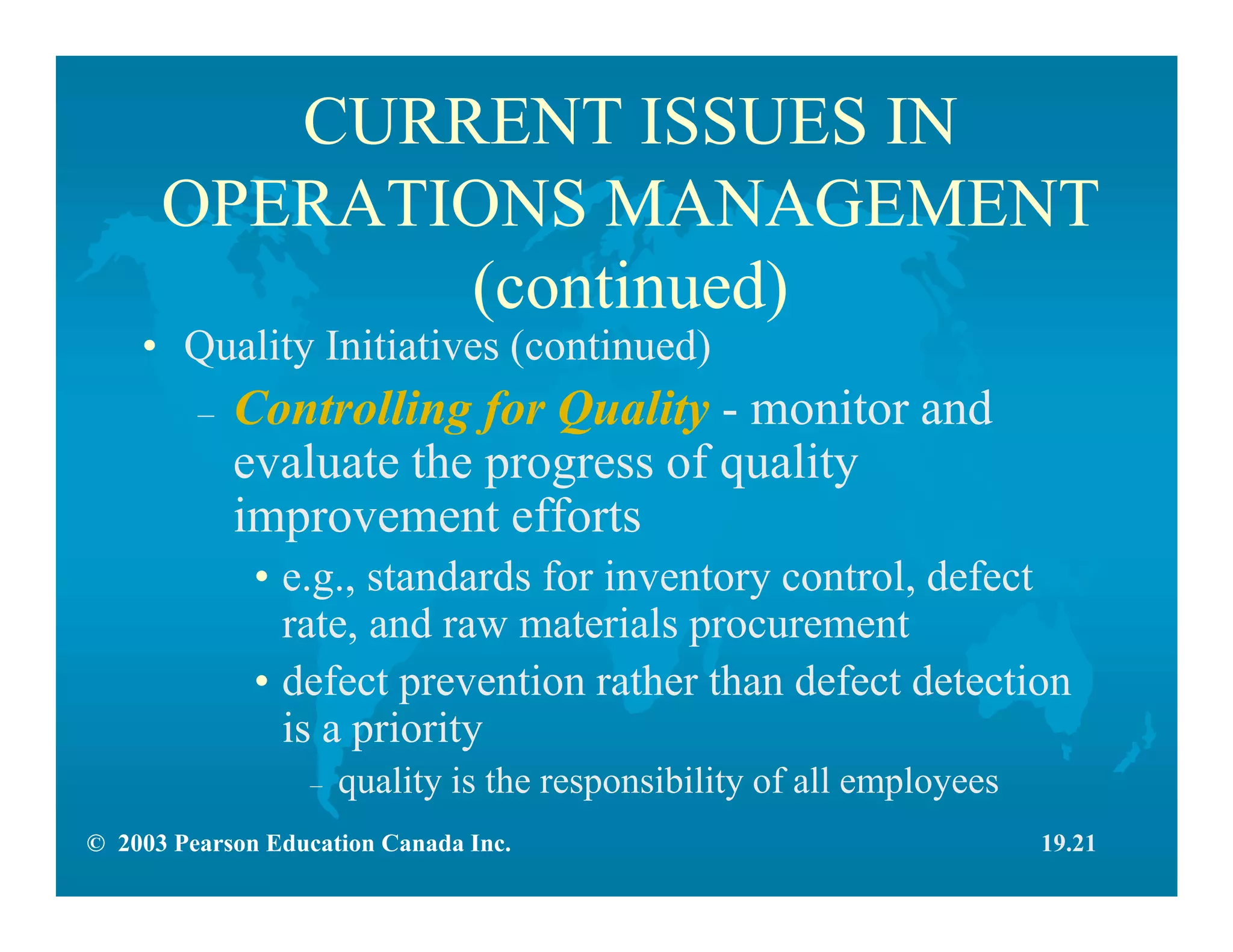 © 2003 Pearson Education Canada Inc.
CURRENT ISSUES IN
OPERATIONS MANAGEMENT
(continued)
• Quality Initiatives (continued)
– Controlling for Quality - monitor and
evaluate the progress of quality
improvement efforts
• e.g., standards for inventory control, defect
rate, and raw materials procurement
• defect prevention rather than defect detection
is a priority
– quality is the responsibility of all employees
19.21
 