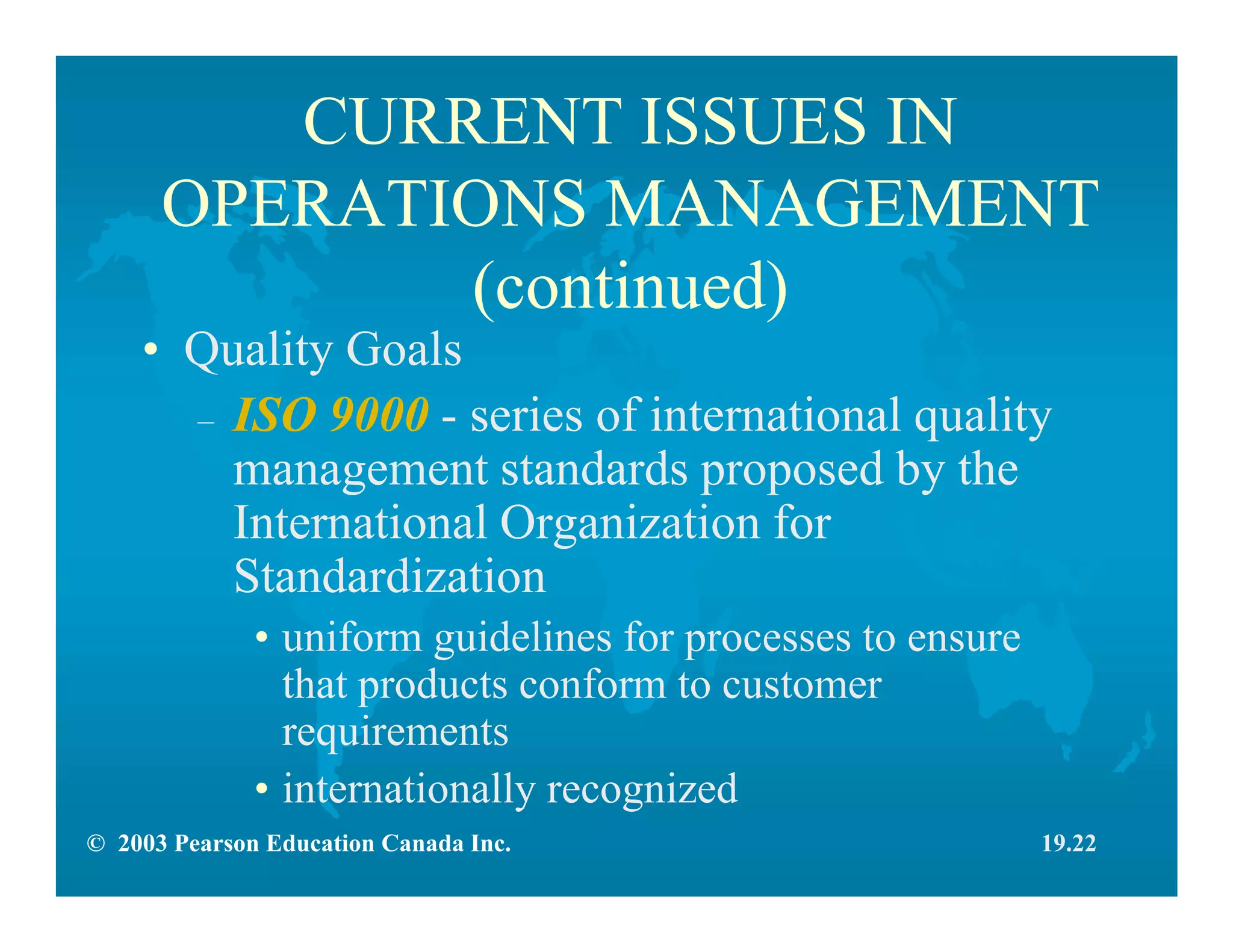 © 2003 Pearson Education Canada Inc.
CURRENT ISSUES IN
OPERATIONS MANAGEMENT
(continued)
• Quality Goals
– ISO 9000 - series of international quality
management standards proposed by the
International Organization for
Standardization
• uniform guidelines for processes to ensure
that products conform to customer
requirements
• internationally recognized
19.22
 