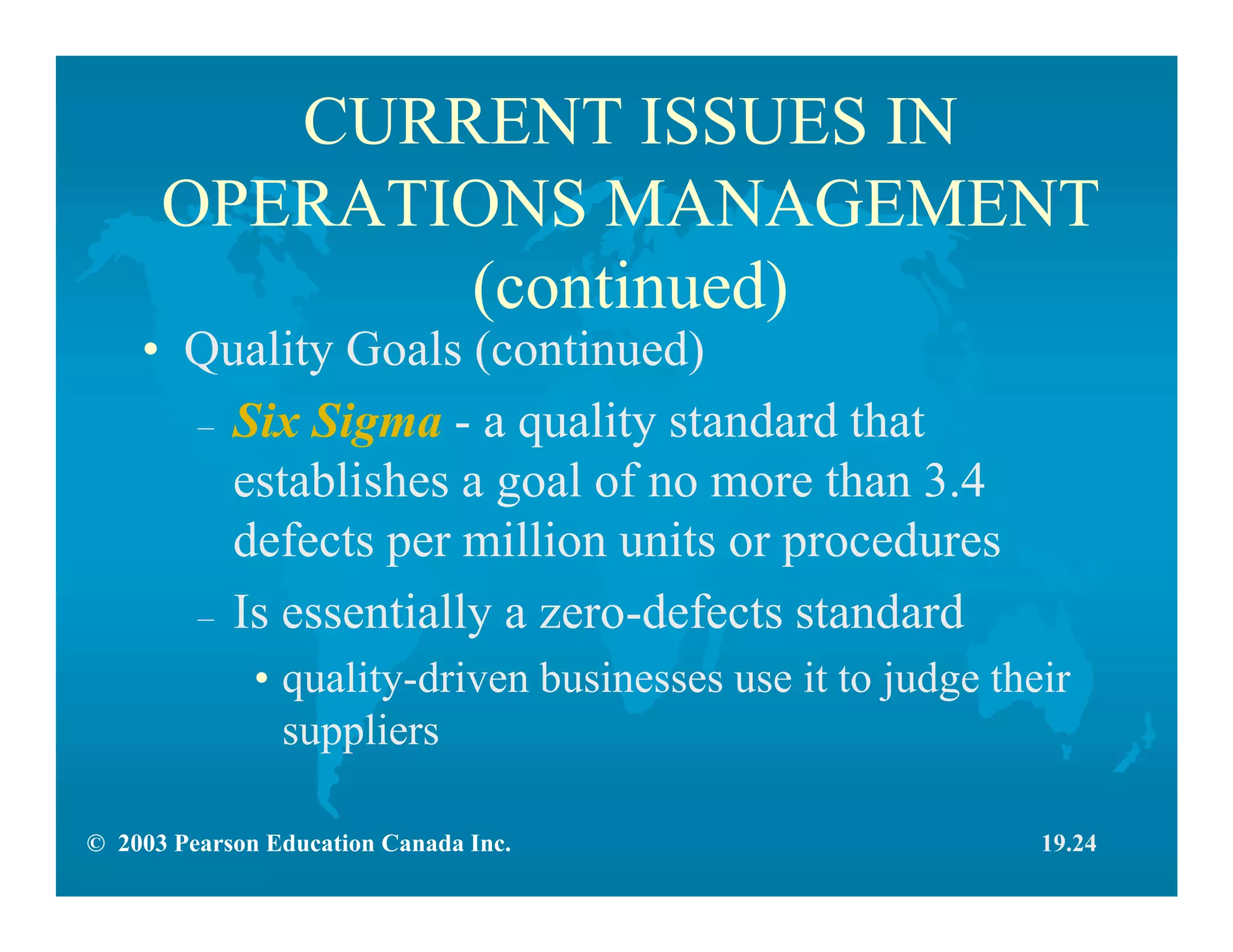 © 2003 Pearson Education Canada Inc.
CURRENT ISSUES IN
OPERATIONS MANAGEMENT
(continued)
• Quality Goals (continued)
– Six Sigma - a quality standard that
establishes a goal of no more than 3.4
defects per million units or procedures
– Is essentially a zero-defects standard
• quality-driven businesses use it to judge their
suppliers
19.24
 