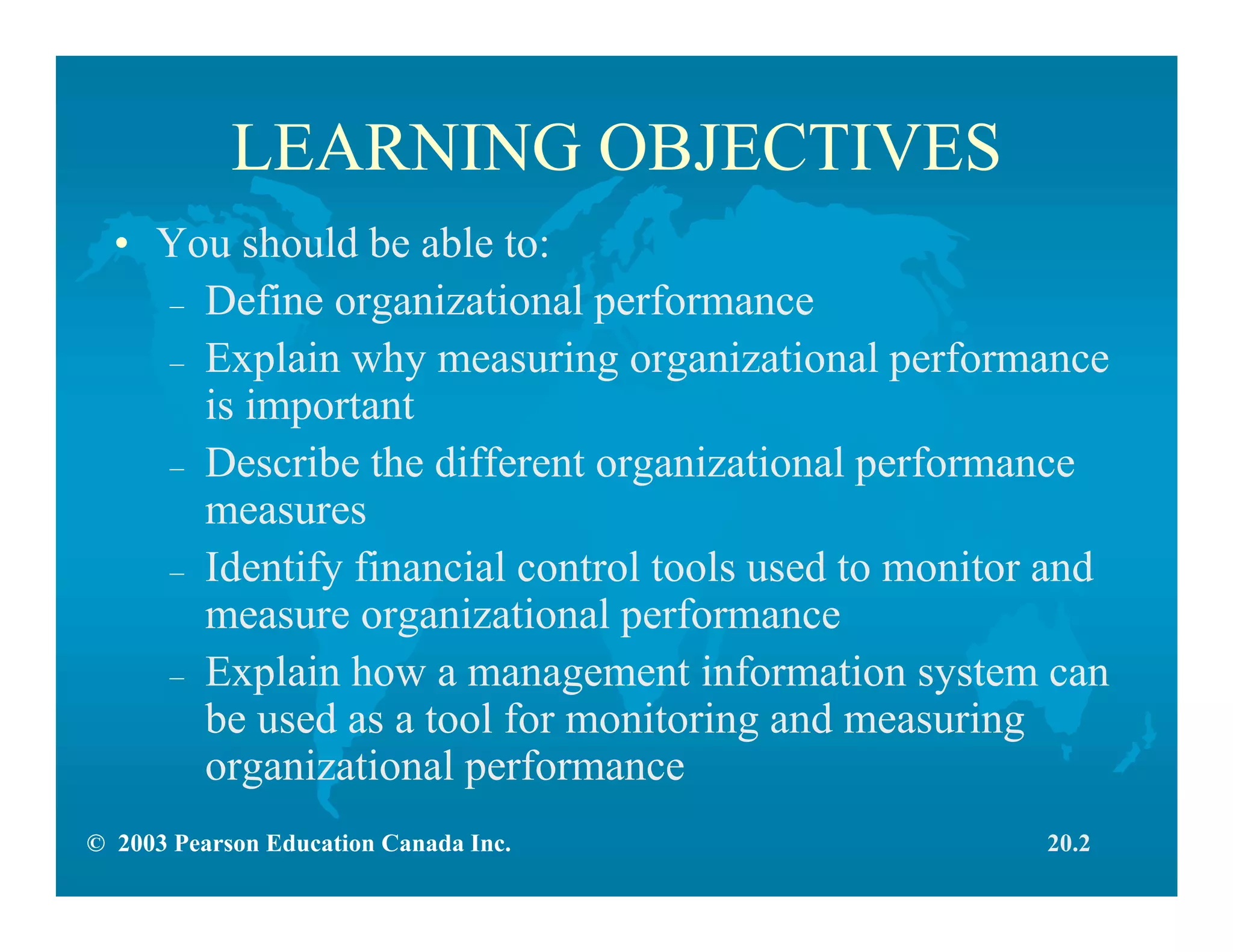 © 2003 Pearson Education Canada Inc.
LEARNING OBJECTIVES
• You should be able to:
– Define organizational performance
– Explain why measuring organizational performance
is important
– Describe the different organizational performance
measures
– Identify financial control tools used to monitor and
measure organizational performance
– Explain how a management information system can
be used as a tool for monitoring and measuring
organizational performance
20.2
 