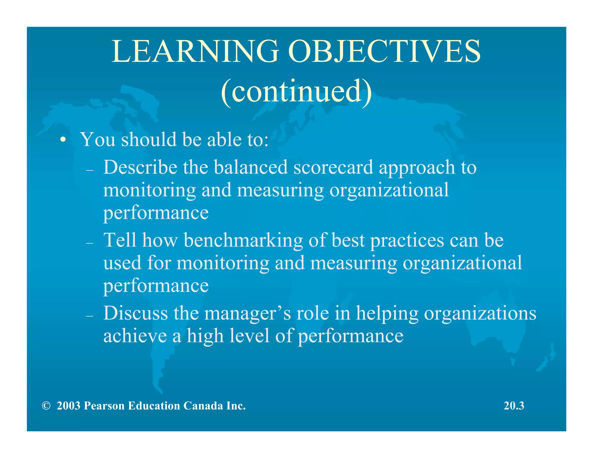 © 2003 Pearson Education Canada Inc.
LEARNING OBJECTIVES
(continued)
• You should be able to:
– Describe the balanced scorecard approach to
monitoring and measuring organizational
performance
– Tell how benchmarking of best practices can be
used for monitoring and measuring organizational
performance
– Discuss the manager’s role in helping organizations
achieve a high level of performance
20.3
 