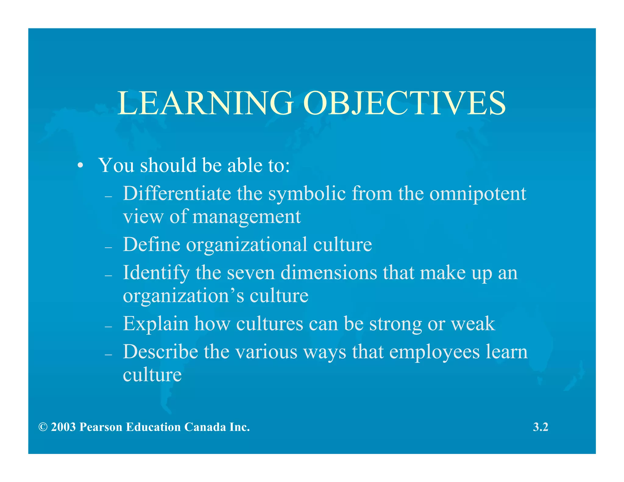 © 2003 Pearson Education Canada Inc.
LEARNING OBJECTIVES
• You should be able to:
– Differentiate the symbolic from the omnipotent
view of management
– Define organizational culture
– Identify the seven dimensions that make up an
organization’s culture
– Explain how cultures can be strong or weak
– Describe the various ways that employees learn
culture
3.2
 