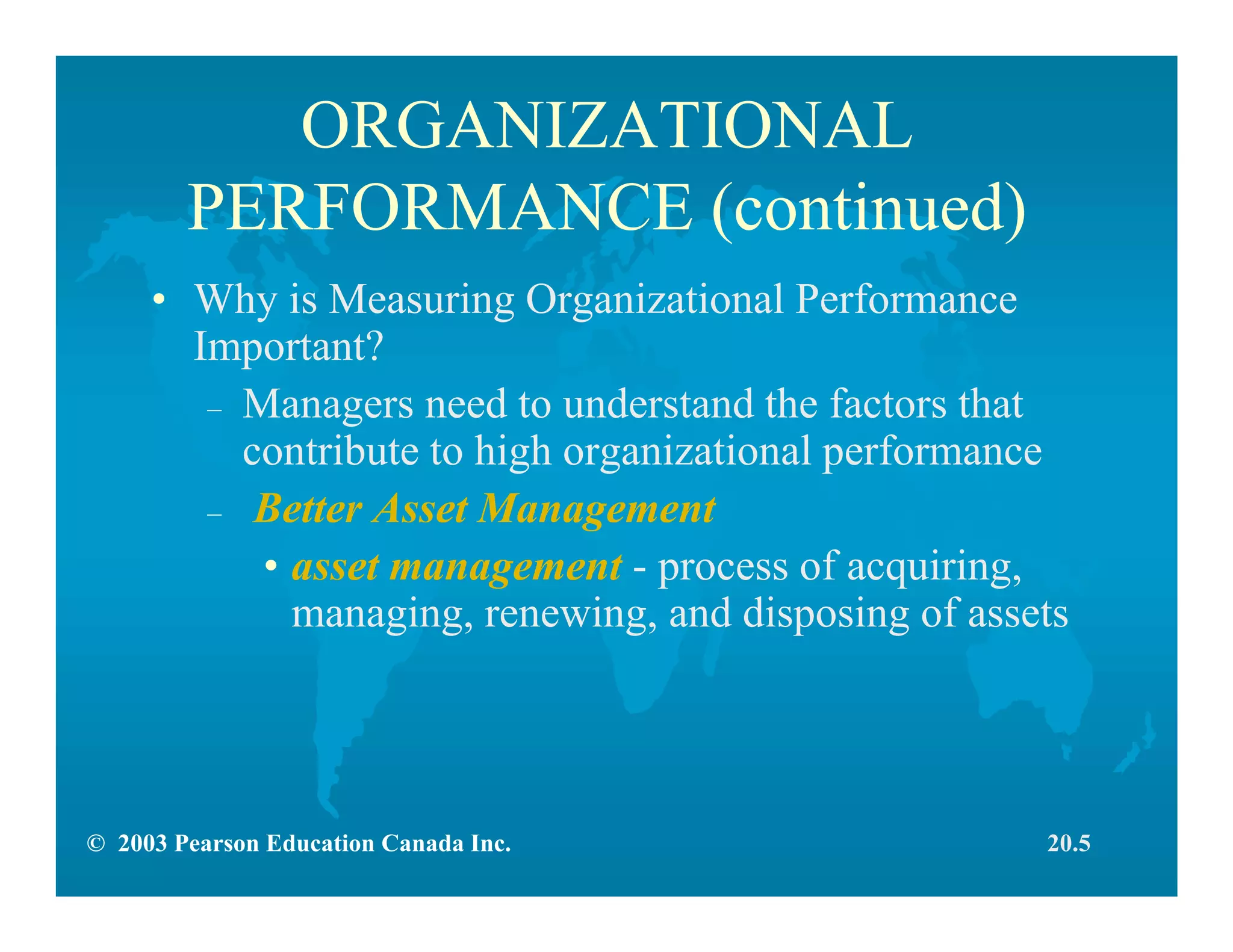 © 2003 Pearson Education Canada Inc.
ORGANIZATIONAL
PERFORMANCE (continued)
• Why is Measuring Organizational Performance
Important?
– Managers need to understand the factors that
contribute to high organizational performance
– Better Asset Management
• asset management - process of acquiring,
managing, renewing, and disposing of assets
20.5
 