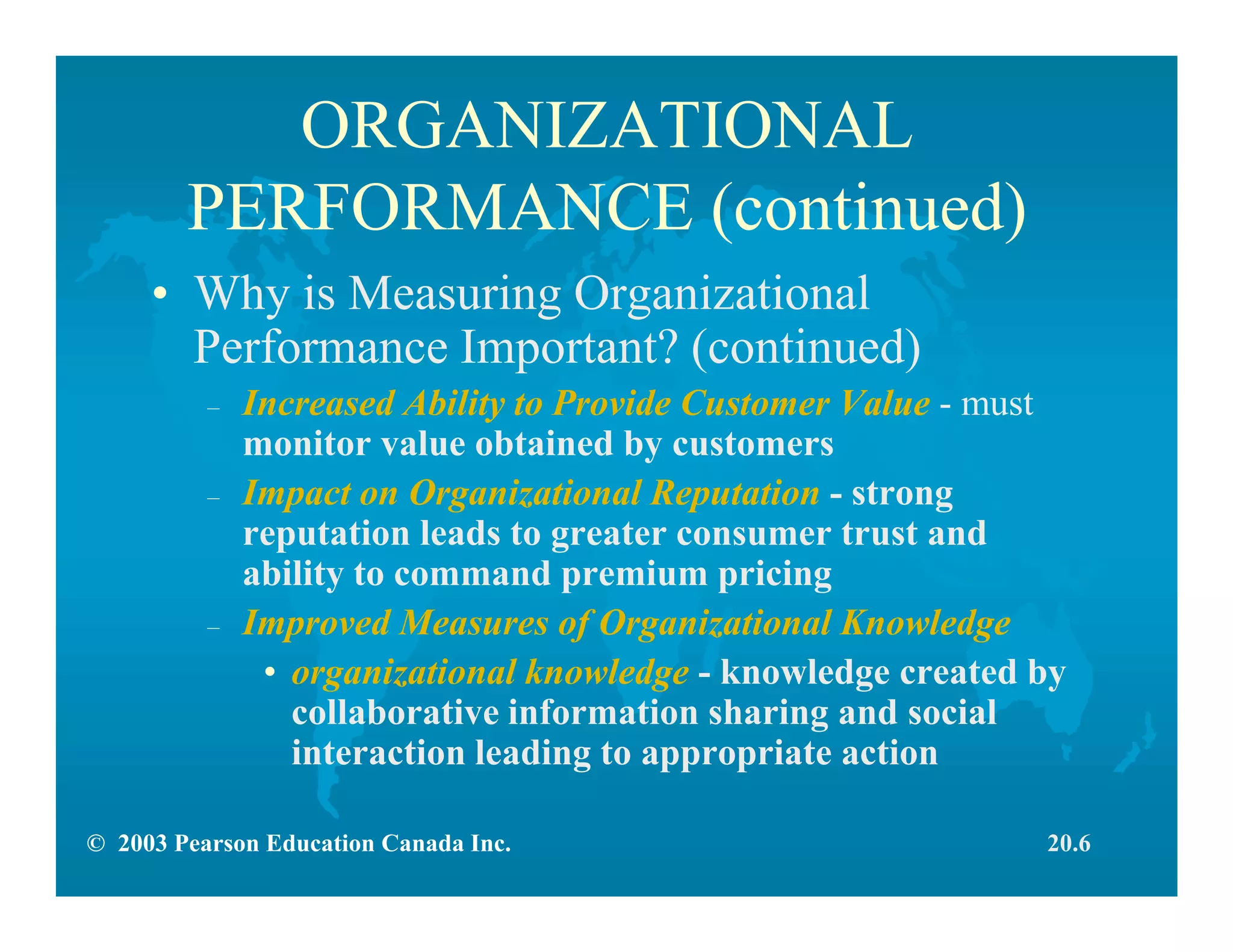 © 2003 Pearson Education Canada Inc.
ORGANIZATIONAL
PERFORMANCE (continued)
• Why is Measuring Organizational
Performance Important? (continued)
– Increased Ability to Provide Customer Value - must
monitor value obtained by customers
– Impact on Organizational Reputation - strong
reputation leads to greater consumer trust and
ability to command premium pricing
– Improved Measures of Organizational Knowledge
• organizational knowledge - knowledge created by
collaborative information sharing and social
interaction leading to appropriate action
20.6
 