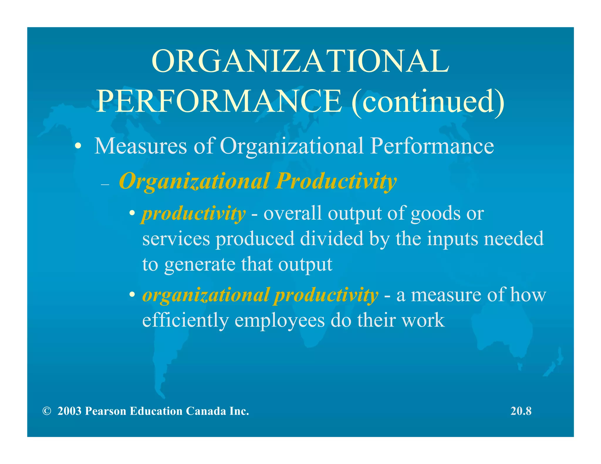 © 2003 Pearson Education Canada Inc.
ORGANIZATIONAL
PERFORMANCE (continued)
• Measures of Organizational Performance
– Organizational Productivity
• productivity - overall output of goods or
services produced divided by the inputs needed
to generate that output
• organizational productivity - a measure of how
efficiently employees do their work
20.8
 
