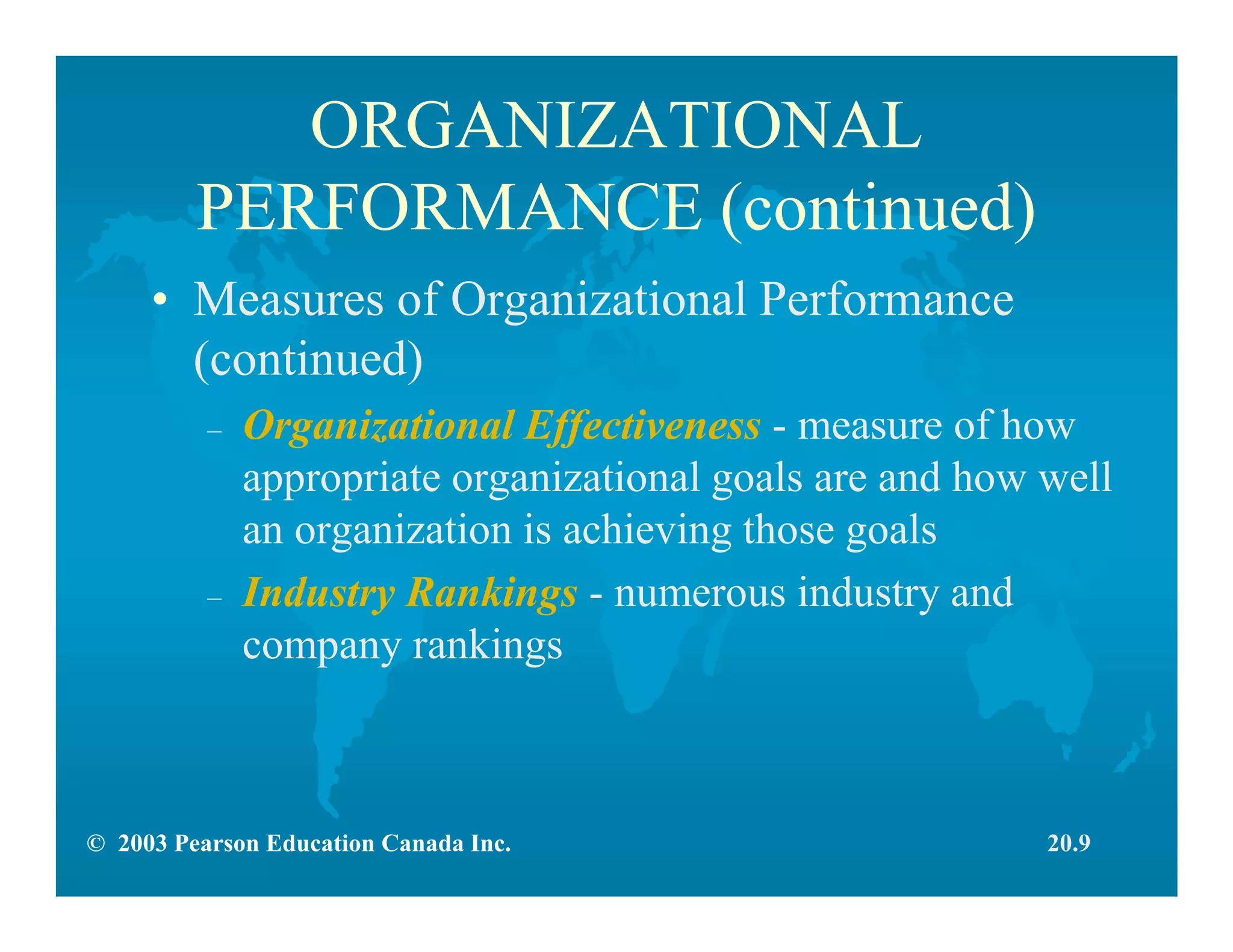© 2003 Pearson Education Canada Inc.
ORGANIZATIONAL
PERFORMANCE (continued)
• Measures of Organizational Performance
(continued)
– Organizational Effectiveness - measure of how
appropriate organizational goals are and how well
an organization is achieving those goals
– Industry Rankings - numerous industry and
company rankings
20.9
 