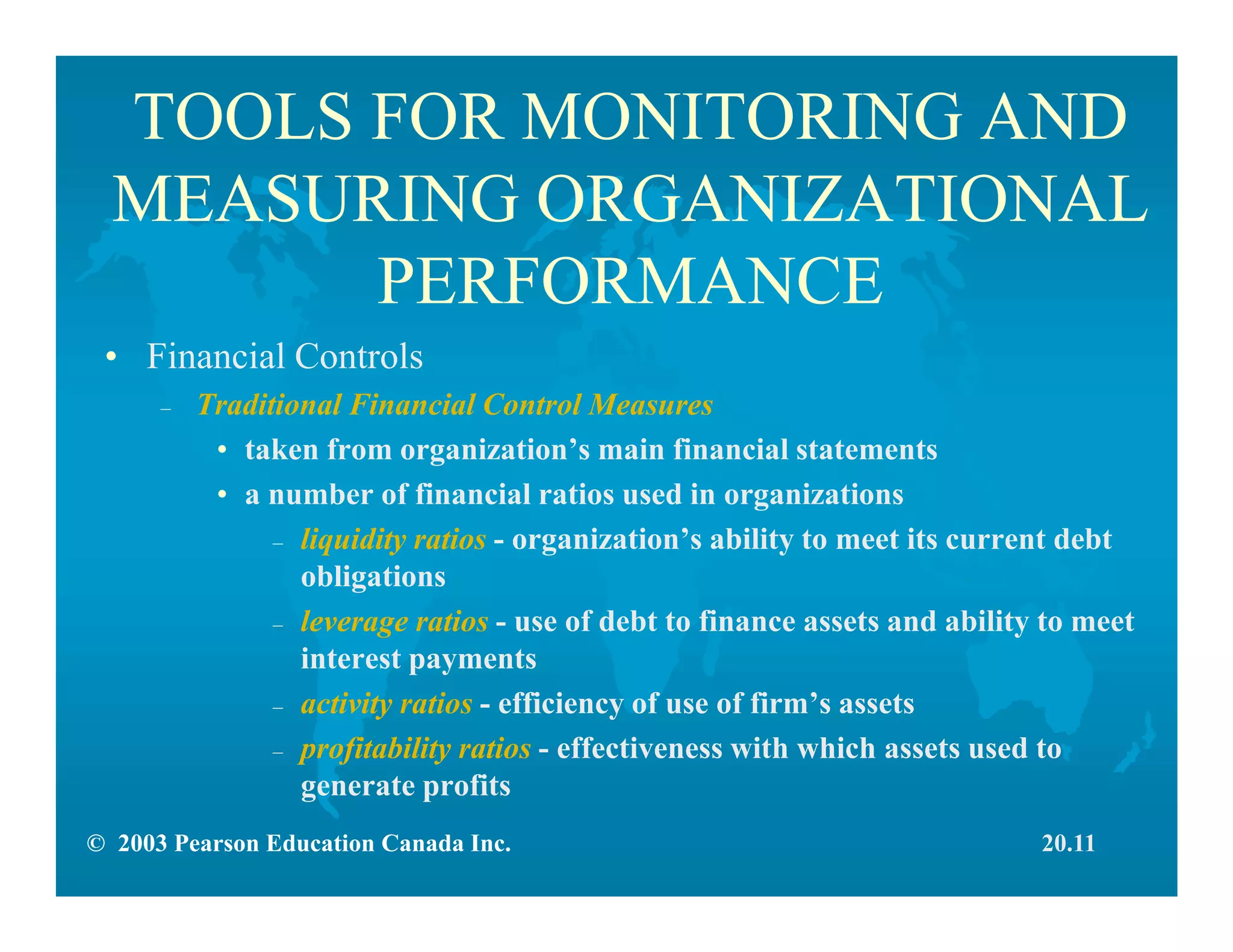 © 2003 Pearson Education Canada Inc.
TOOLS FOR MONITORING AND
MEASURING ORGANIZATIONAL
PERFORMANCE
• Financial Controls
– Traditional Financial Control Measures
• taken from organization’s main financial statements
• a number of financial ratios used in organizations
– liquidity ratios - organization’s ability to meet its current debt
obligations
– leverage ratios - use of debt to finance assets and ability to meet
interest payments
– activity ratios - efficiency of use of firm’s assets
– profitability ratios - effectiveness with which assets used to
generate profits
20.11
 