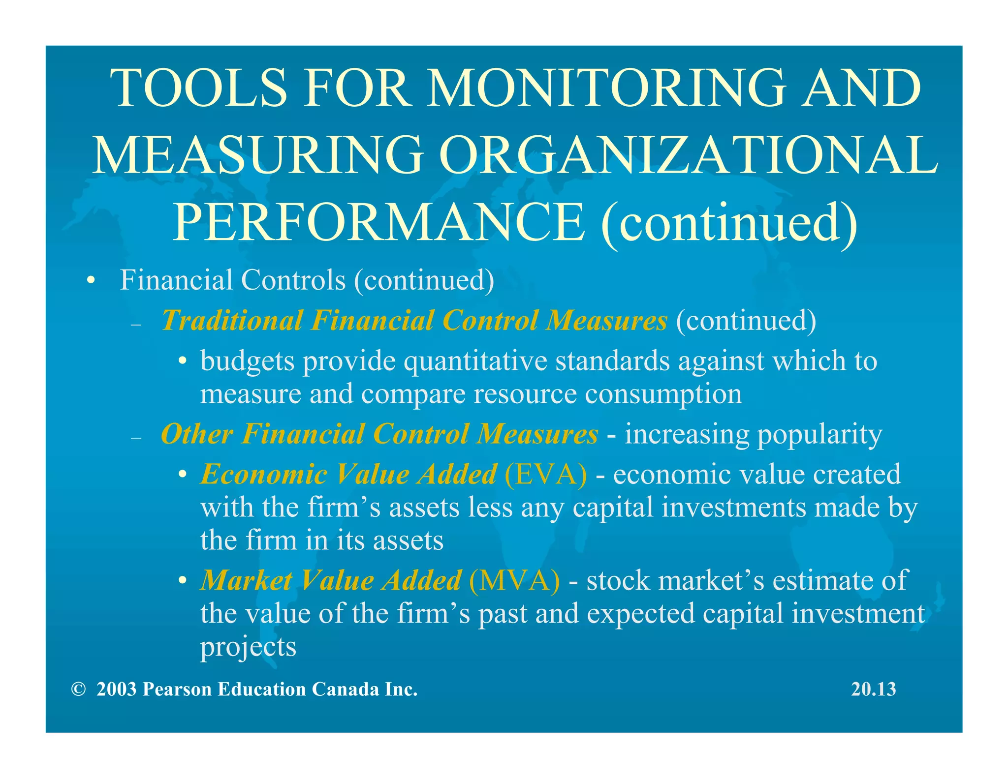 © 2003 Pearson Education Canada Inc.
TOOLS FOR MONITORING AND
MEASURING ORGANIZATIONAL
PERFORMANCE (continued)
• Financial Controls (continued)
– Traditional Financial Control Measures (continued)
• budgets provide quantitative standards against which to
measure and compare resource consumption
– Other Financial Control Measures - increasing popularity
• Economic Value Added (EVA) - economic value created
with the firm’s assets less any capital investments made by
the firm in its assets
• Market Value Added (MVA) - stock market’s estimate of
the value of the firm’s past and expected capital investment
projects
20.13
 