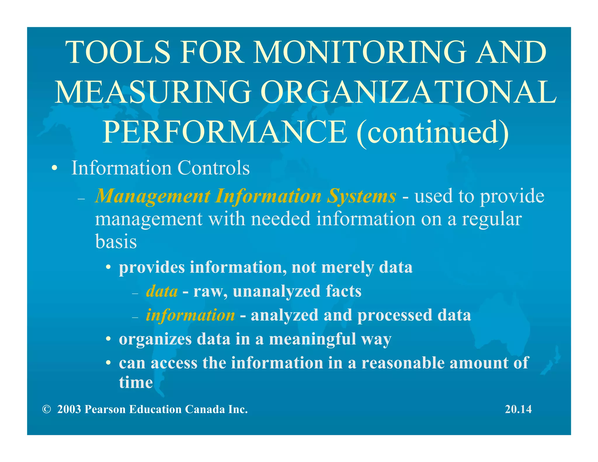 © 2003 Pearson Education Canada Inc.
TOOLS FOR MONITORING AND
MEASURING ORGANIZATIONAL
PERFORMANCE (continued)
• Information Controls
– Management Information Systems - used to provide
management with needed information on a regular
basis
• provides information, not merely data
– data - raw, unanalyzed facts
– information - analyzed and processed data
• organizes data in a meaningful way
• can access the information in a reasonable amount of
time
20.14
 