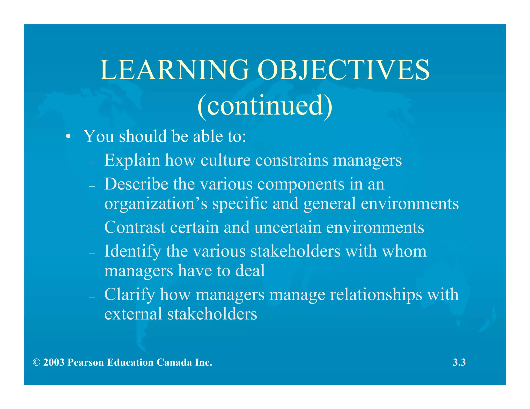 © 2003 Pearson Education Canada Inc.
LEARNING OBJECTIVES
(continued)
• You should be able to:
– Explain how culture constrains managers
– Describe the various components in an
organization’s specific and general environments
– Contrast certain and uncertain environments
– Identify the various stakeholders with whom
managers have to deal
– Clarify how managers manage relationships with
external stakeholders
3.3
 