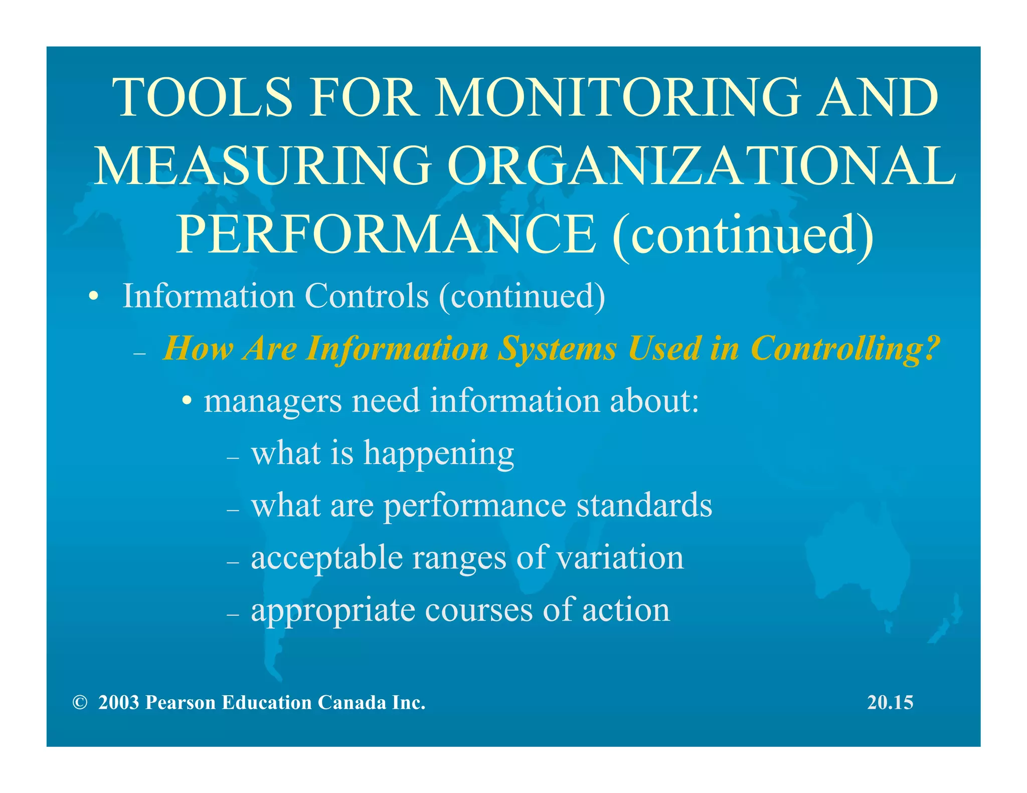© 2003 Pearson Education Canada Inc.
TOOLS FOR MONITORING AND
MEASURING ORGANIZATIONAL
PERFORMANCE (continued)
• Information Controls (continued)
– How Are Information Systems Used in Controlling?
• managers need information about:
– what is happening
– what are performance standards
– acceptable ranges of variation
– appropriate courses of action
20.15
 