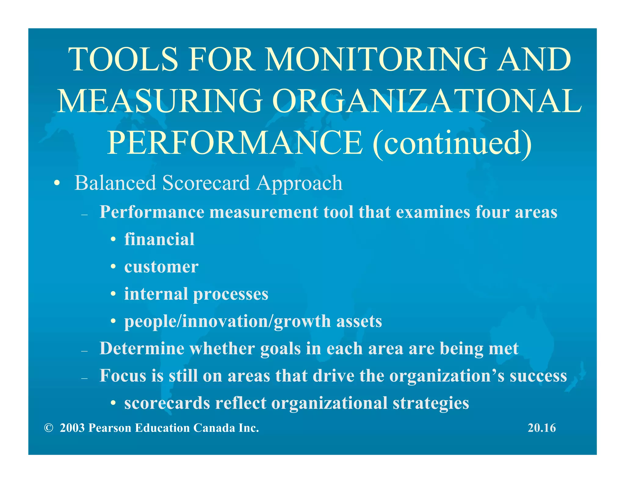 © 2003 Pearson Education Canada Inc.
TOOLS FOR MONITORING AND
MEASURING ORGANIZATIONAL
PERFORMANCE (continued)
• Balanced Scorecard Approach
– Performance measurement tool that examines four areas
• financial
• customer
• internal processes
• people/innovation/growth assets
– Determine whether goals in each area are being met
– Focus is still on areas that drive the organization’s success
• scorecards reflect organizational strategies
20.16
 