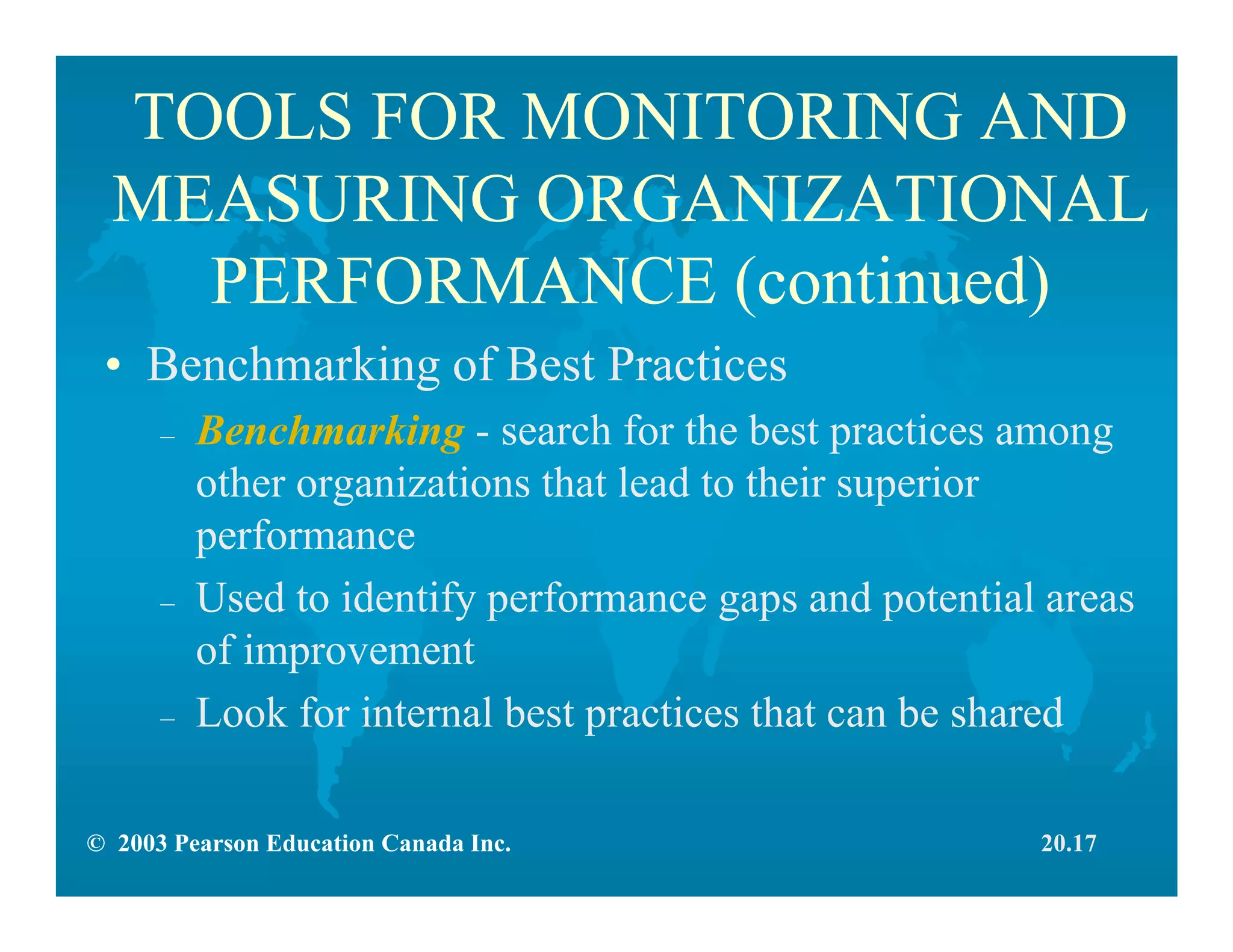 © 2003 Pearson Education Canada Inc.
TOOLS FOR MONITORING AND
MEASURING ORGANIZATIONAL
PERFORMANCE (continued)
• Benchmarking of Best Practices
– Benchmarking - search for the best practices among
other organizations that lead to their superior
performance
– Used to identify performance gaps and potential areas
of improvement
– Look for internal best practices that can be shared
20.17
 