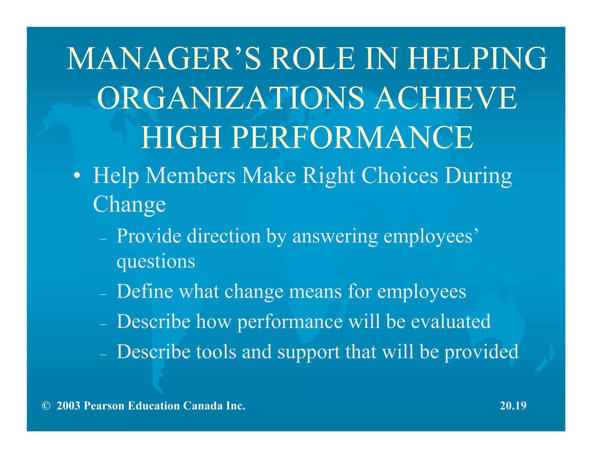 © 2003 Pearson Education Canada Inc.
MANAGER’S ROLE IN HELPING
ORGANIZATIONS ACHIEVE
HIGH PERFORMANCE
• Help Members Make Right Choices During
Change
– Provide direction by answering employees’
questions
– Define what change means for employees
– Describe how performance will be evaluated
– Describe tools and support that will be provided
20.19
 
