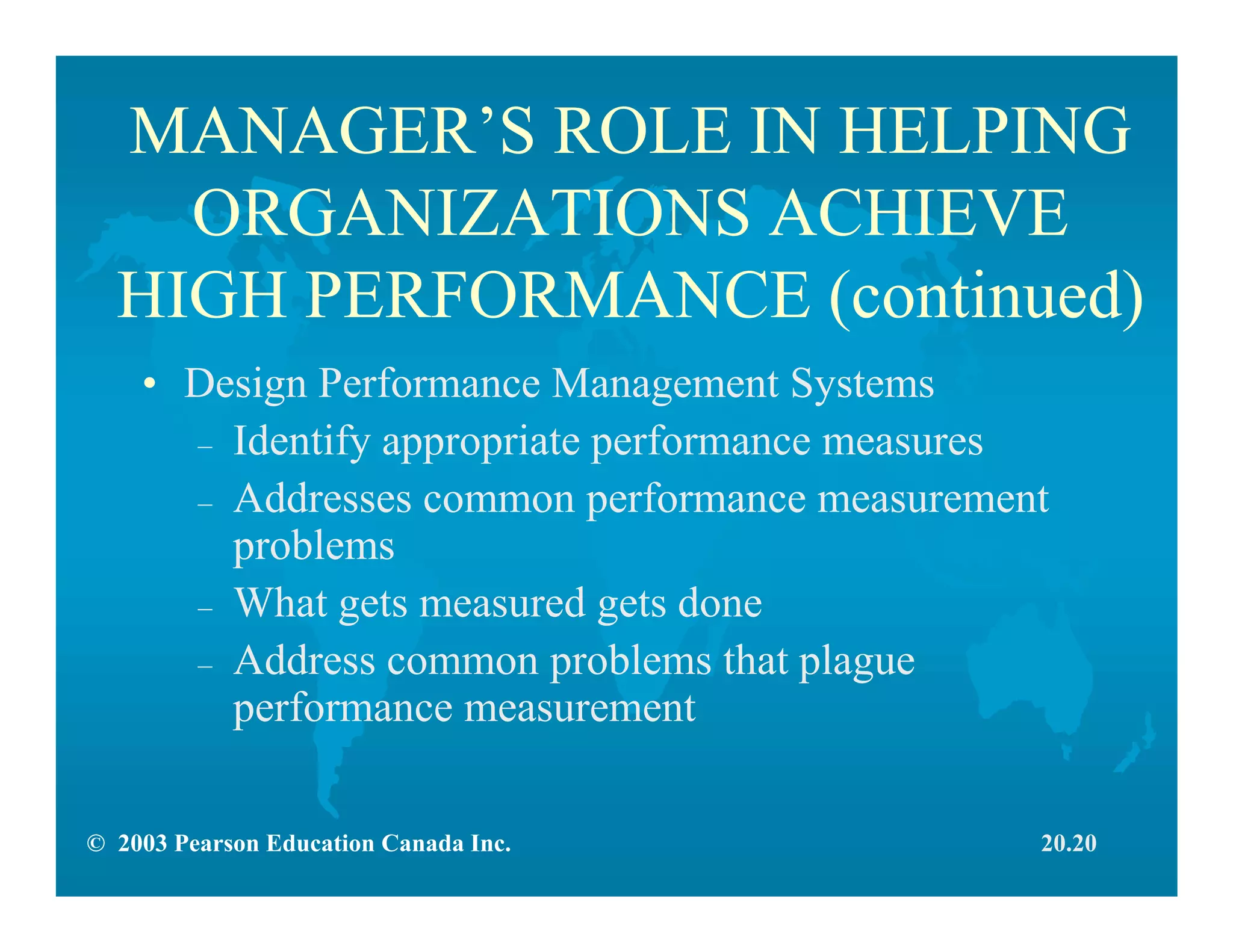 © 2003 Pearson Education Canada Inc.
MANAGER’S ROLE IN HELPING
ORGANIZATIONS ACHIEVE
HIGH PERFORMANCE (continued)
• Design Performance Management Systems
– Identify appropriate performance measures
– Addresses common performance measurement
problems
– What gets measured gets done
– Address common problems that plague
performance measurement
20.20
 