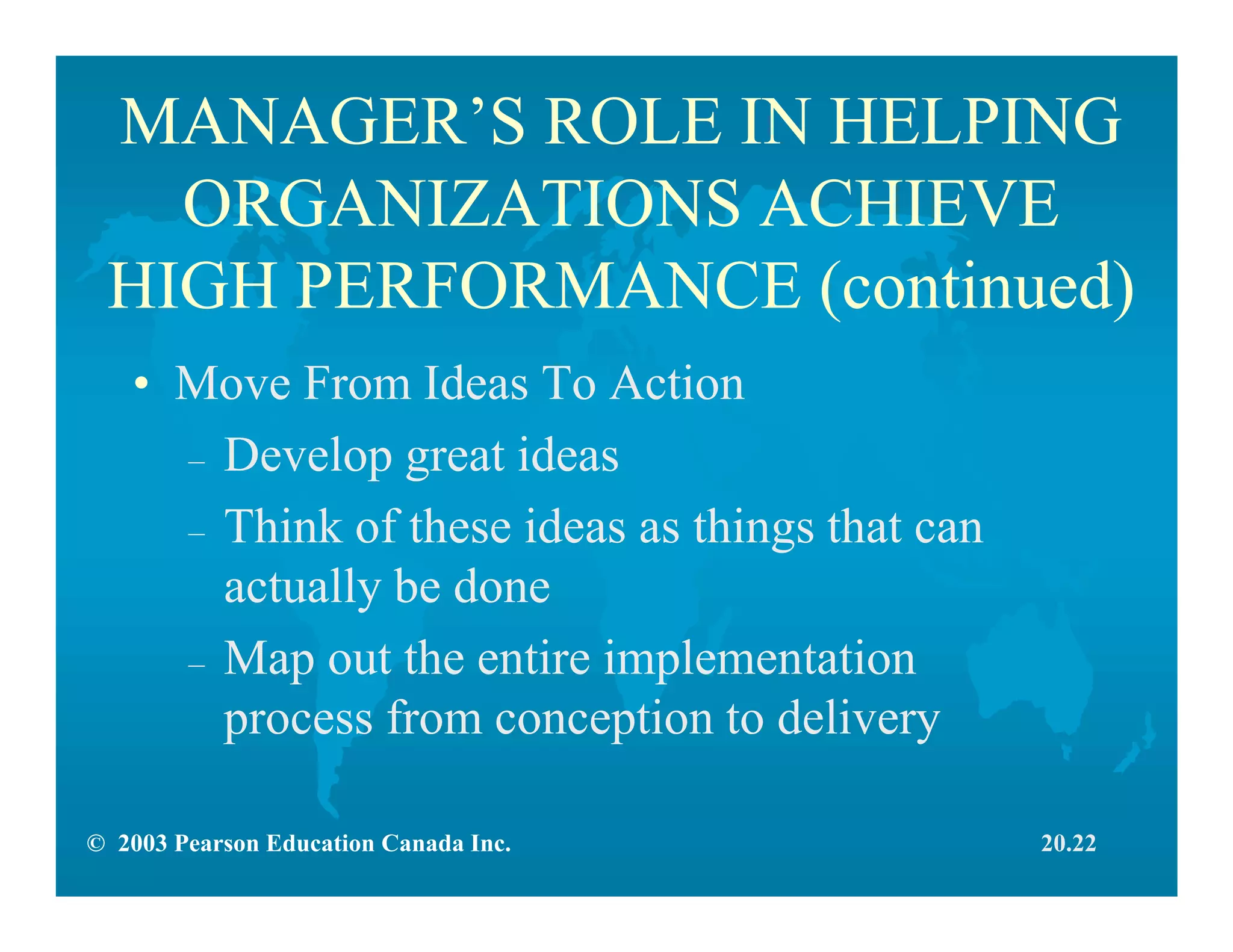 © 2003 Pearson Education Canada Inc.
MANAGER’S ROLE IN HELPING
ORGANIZATIONS ACHIEVE
HIGH PERFORMANCE (continued)
• Move From Ideas To Action
– Develop great ideas
– Think of these ideas as things that can
actually be done
– Map out the entire implementation
process from conception to delivery
20.22
 