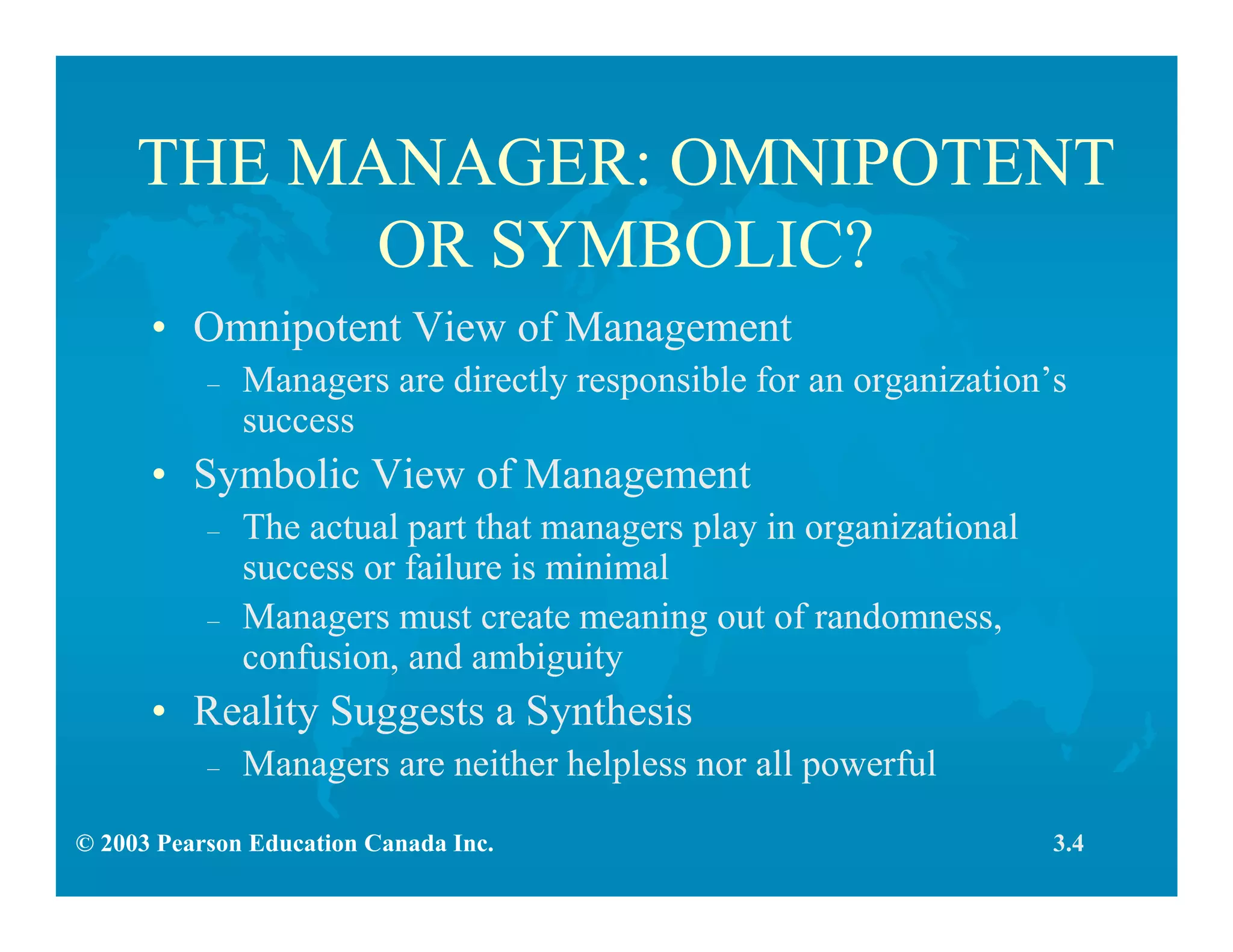 © 2003 Pearson Education Canada Inc.
THE MANAGER: OMNIPOTENT
OR SYMBOLIC?
• Omnipotent View of Management
– Managers are directly responsible for an organization’s
success
• Symbolic View of Management
– The actual part that managers play in organizational
success or failure is minimal
– Managers must create meaning out of randomness,
confusion, and ambiguity
• Reality Suggests a Synthesis
– Managers are neither helpless nor all powerful
3.4
 