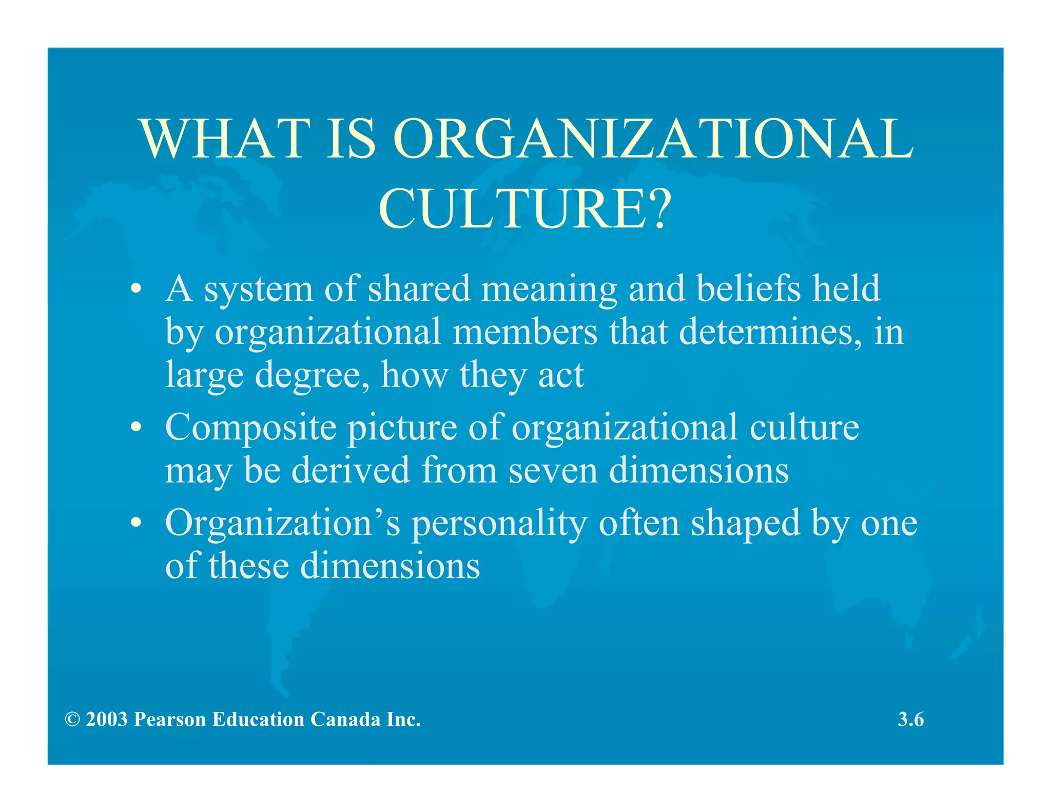© 2003 Pearson Education Canada Inc.
WHAT IS ORGANIZATIONAL
CULTURE?
• A system of shared meaning and beliefs held
by organizational members that determines, in
large degree, how they act
• Composite picture of organizational culture
may be derived from seven dimensions
• Organization’s personality often shaped by one
of these dimensions
3.6
 