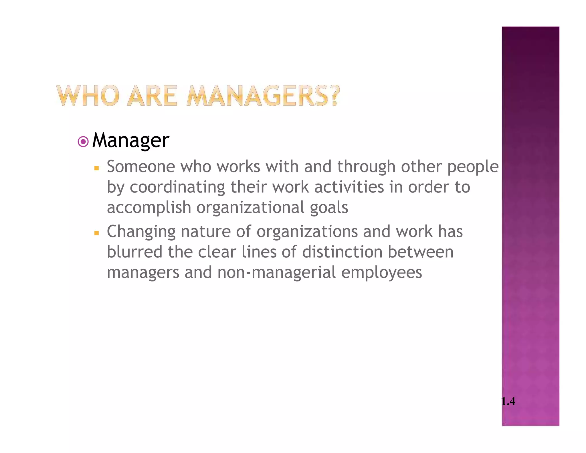  Manager
 Someone who works with and through other people
by coordinating their work activities in order to
accomplish organizational goals
 Changing nature of organizations and work has
blurred the clear lines of distinction between
managers and non-managerial employees
1.4
 