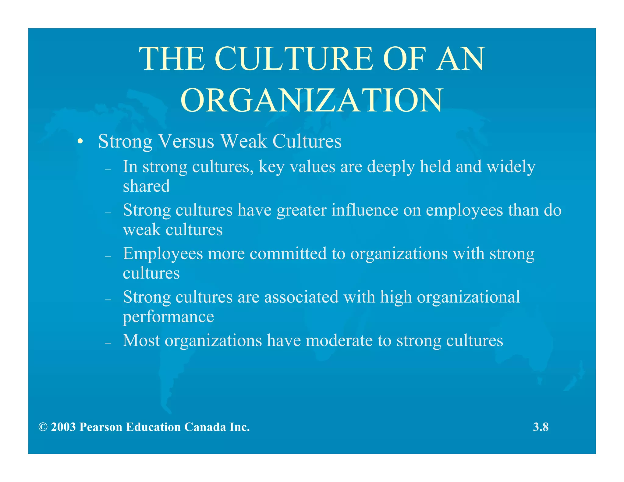 © 2003 Pearson Education Canada Inc.
THE CULTURE OF AN
ORGANIZATION
• Strong Versus Weak Cultures
– In strong cultures, key values are deeply held and widely
shared
– Strong cultures have greater influence on employees than do
weak cultures
– Employees more committed to organizations with strong
cultures
– Strong cultures are associated with high organizational
performance
– Most organizations have moderate to strong cultures
3.8
 