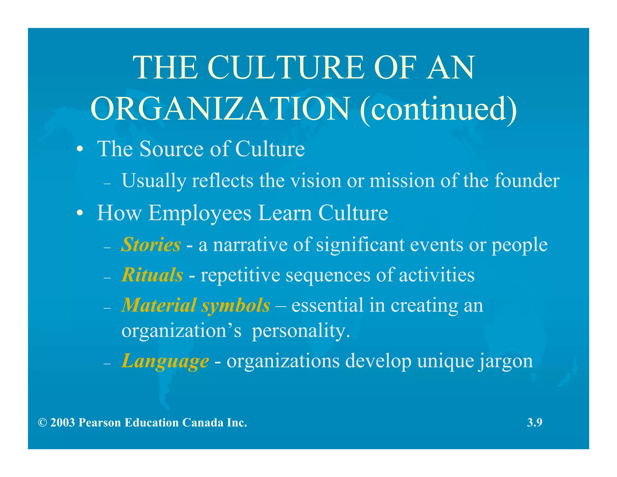 © 2003 Pearson Education Canada Inc.
THE CULTURE OF AN
ORGANIZATION (continued)
• The Source of Culture
– Usually reflects the vision or mission of the founder
• How Employees Learn Culture
– Stories - a narrative of significant events or people
– Rituals - repetitive sequences of activities
– Material symbols – essential in creating an
organization’s personality.
– Language - organizations develop unique jargon
3.9
 