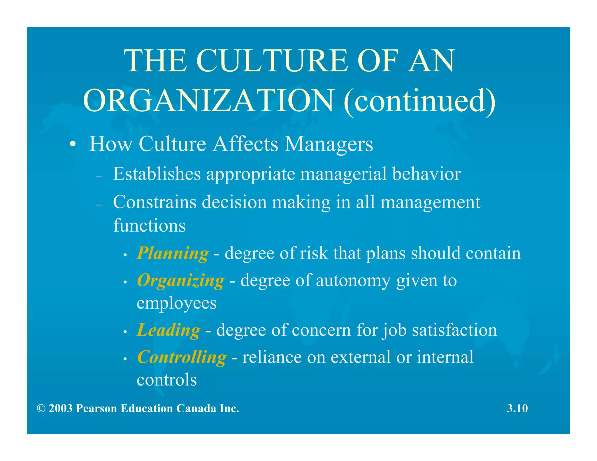 © 2003 Pearson Education Canada Inc.
THE CULTURE OF AN
ORGANIZATION (continued)
• How Culture Affects Managers
– Establishes appropriate managerial behavior
– Constrains decision making in all management
functions
• Planning - degree of risk that plans should contain
• Organizing - degree of autonomy given to
employees
• Leading - degree of concern for job satisfaction
• Controlling - reliance on external or internal
controls
3.10
 