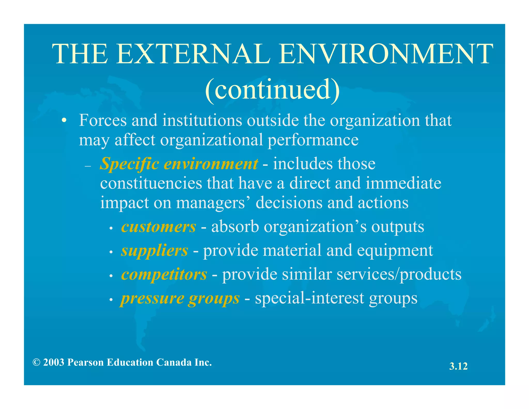 © 2003 Pearson Education Canada Inc.
THE EXTERNAL ENVIRONMENT
(continued)
• Forces and institutions outside the organization that
may affect organizational performance
– Specific environment - includes those
constituencies that have a direct and immediate
impact on managers’ decisions and actions
• customers - absorb organization’s outputs
• suppliers - provide material and equipment
• competitors - provide similar services/products
• pressure groups - special-interest groups
3.12
 