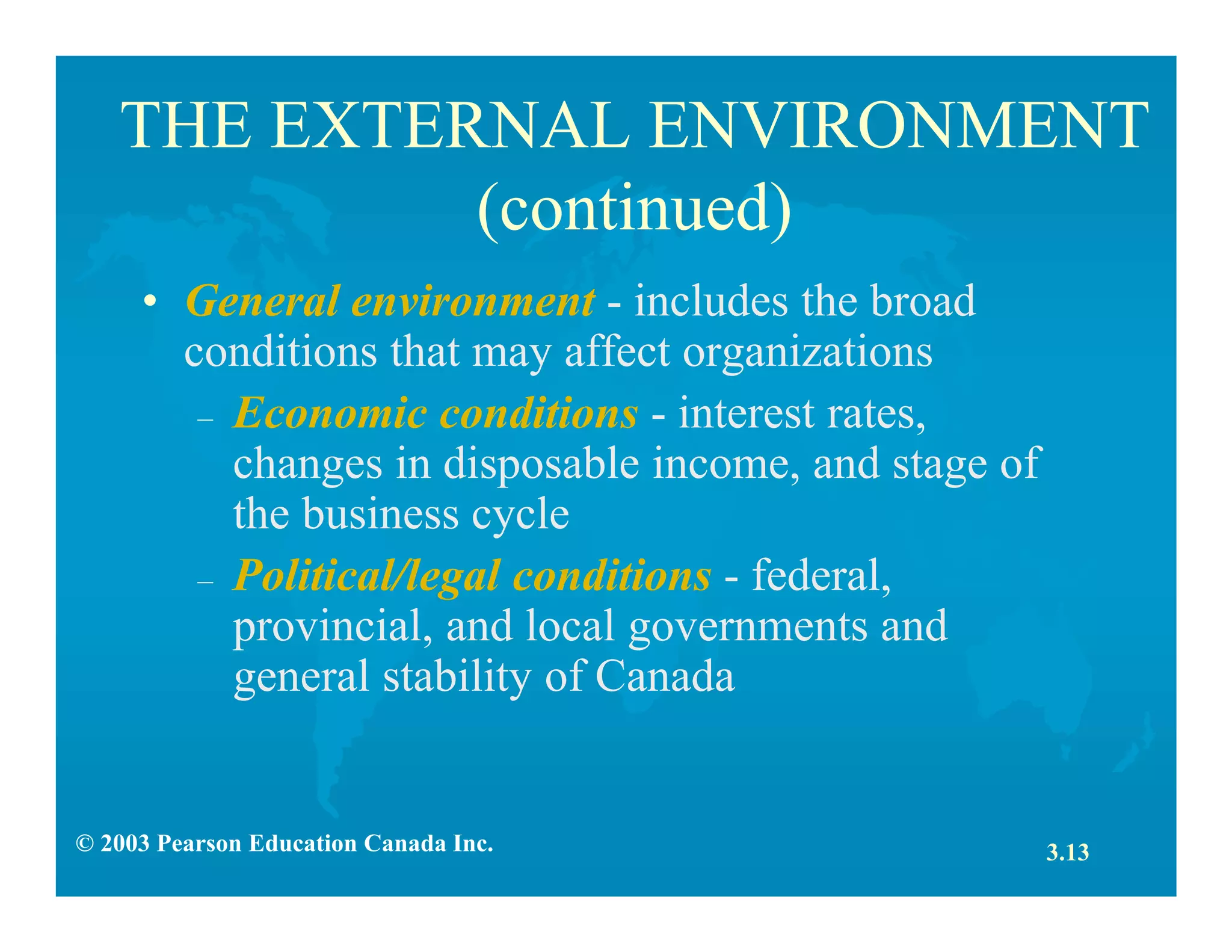 © 2003 Pearson Education Canada Inc.
THE EXTERNAL ENVIRONMENT
(continued)
• General environment - includes the broad
conditions that may affect organizations
– Economic conditions - interest rates,
changes in disposable income, and stage of
the business cycle
– Political/legal conditions - federal,
provincial, and local governments and
general stability of Canada
3.13
 