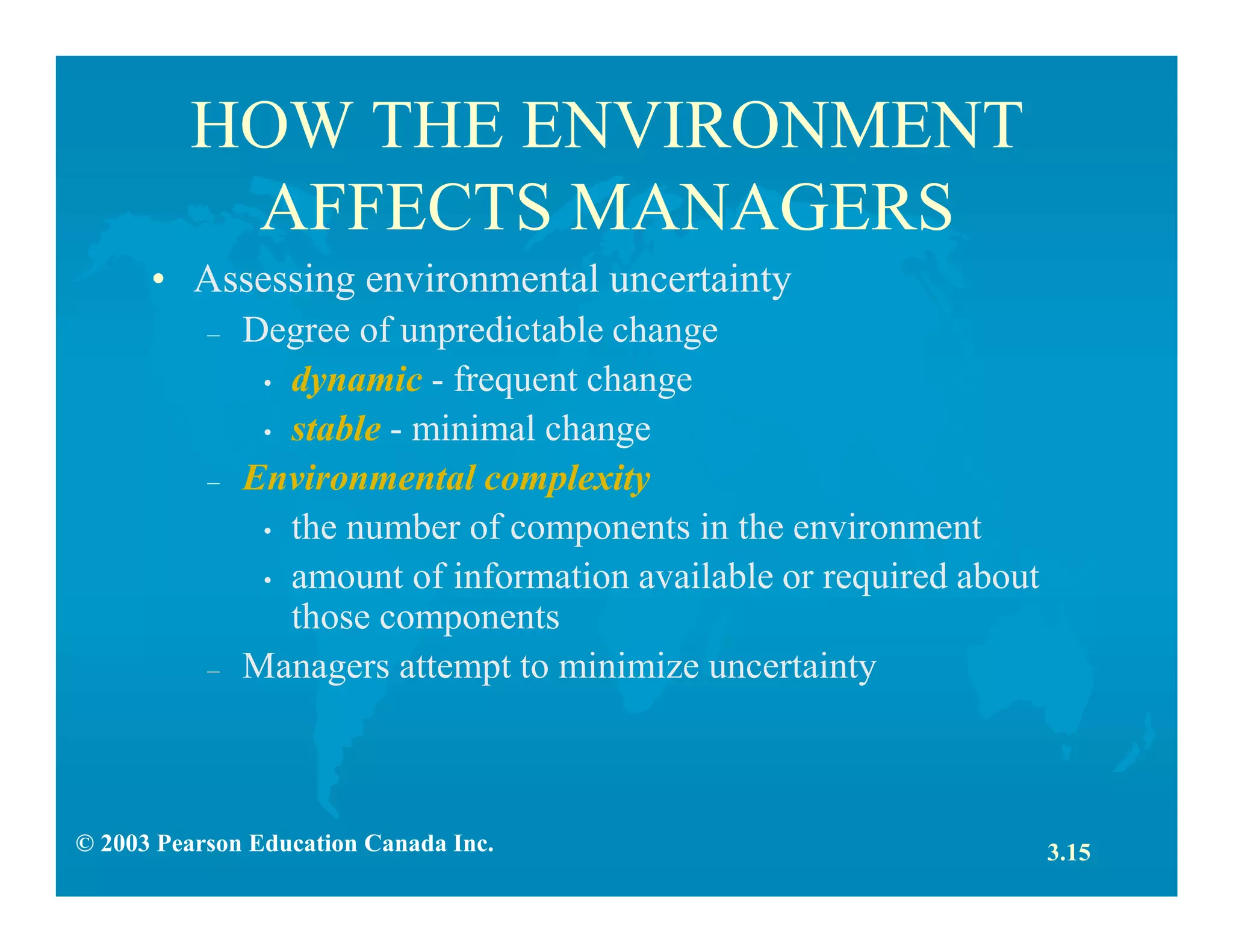 © 2003 Pearson Education Canada Inc.
HOW THE ENVIRONMENT
AFFECTS MANAGERS
• Assessing environmental uncertainty
– Degree of unpredictable change
• dynamic - frequent change
• stable - minimal change
– Environmental complexity
• the number of components in the environment
• amount of information available or required about
those components
– Managers attempt to minimize uncertainty
3.15
 