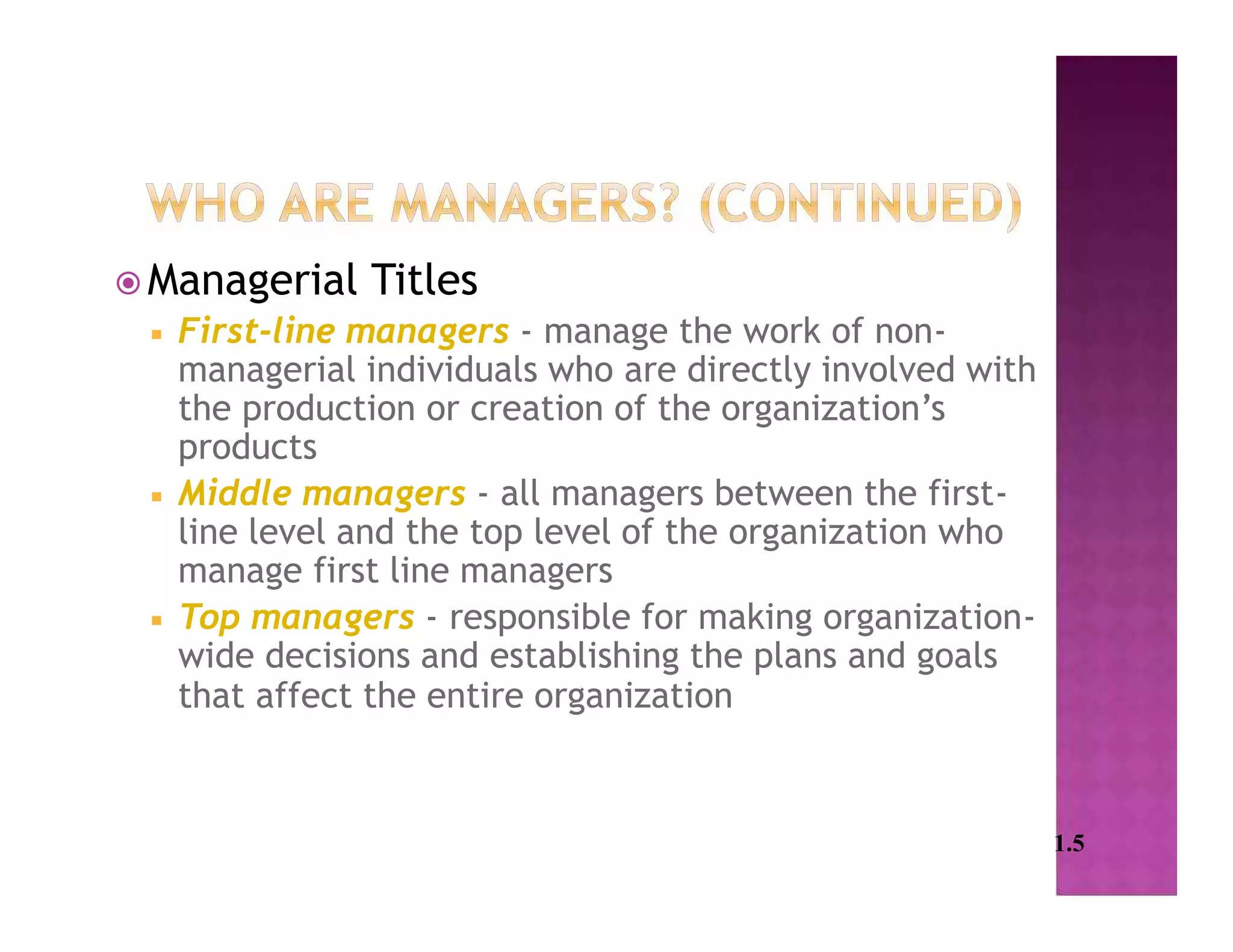  Managerial Titles
 First-line managers - manage the work of non-
managerial individuals who are directly involved with
the production or creation of the organization’s
products
 Middle managers - all managers between the first-
line level and the top level of the organization who
manage first line managers
 Top managers - responsible for making organization-
wide decisions and establishing the plans and goals
that affect the entire organization
1.5
 