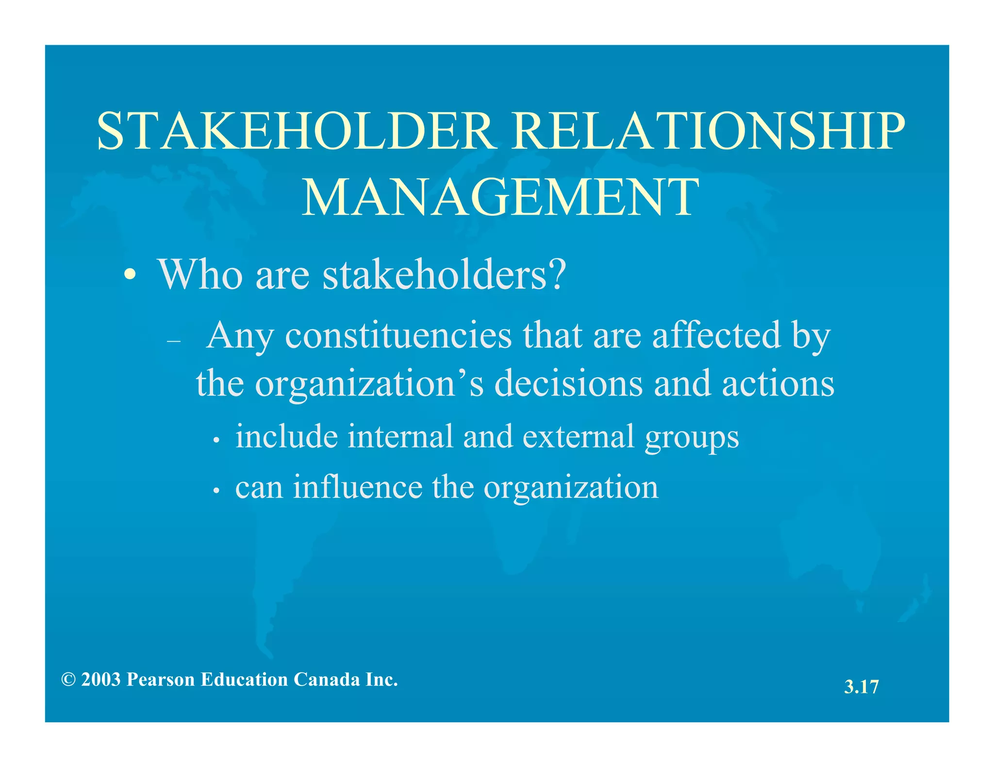 © 2003 Pearson Education Canada Inc.
STAKEHOLDER RELATIONSHIP
MANAGEMENT
• Who are stakeholders?
– Any constituencies that are affected by
the organization’s decisions and actions
• include internal and external groups
• can influence the organization
3.17
 