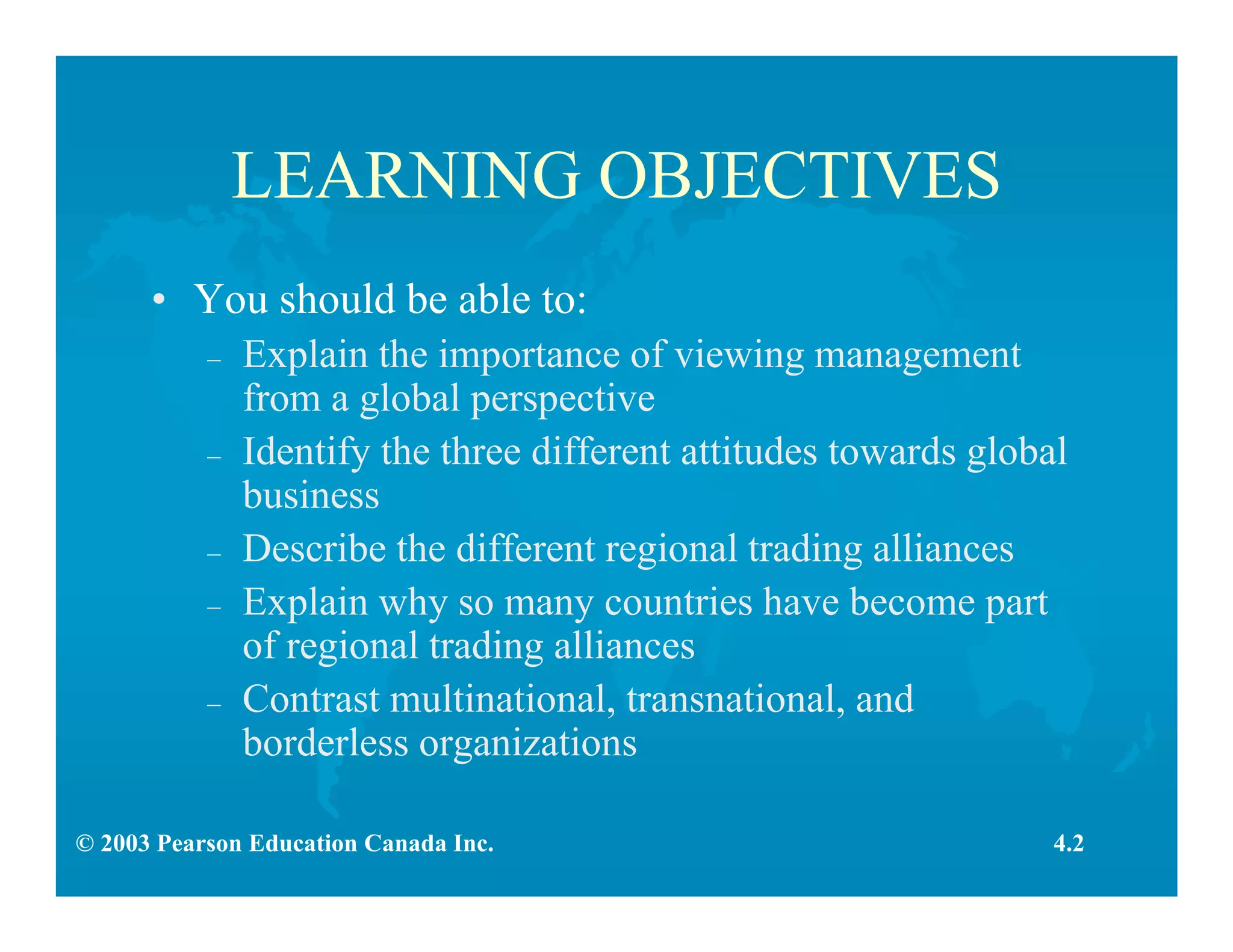 © 2003 Pearson Education Canada Inc.
LEARNING OBJECTIVES
• You should be able to:
– Explain the importance of viewing management
from a global perspective
– Identify the three different attitudes towards global
business
– Describe the different regional trading alliances
– Explain why so many countries have become part
of regional trading alliances
– Contrast multinational, transnational, and
borderless organizations
4.2
 