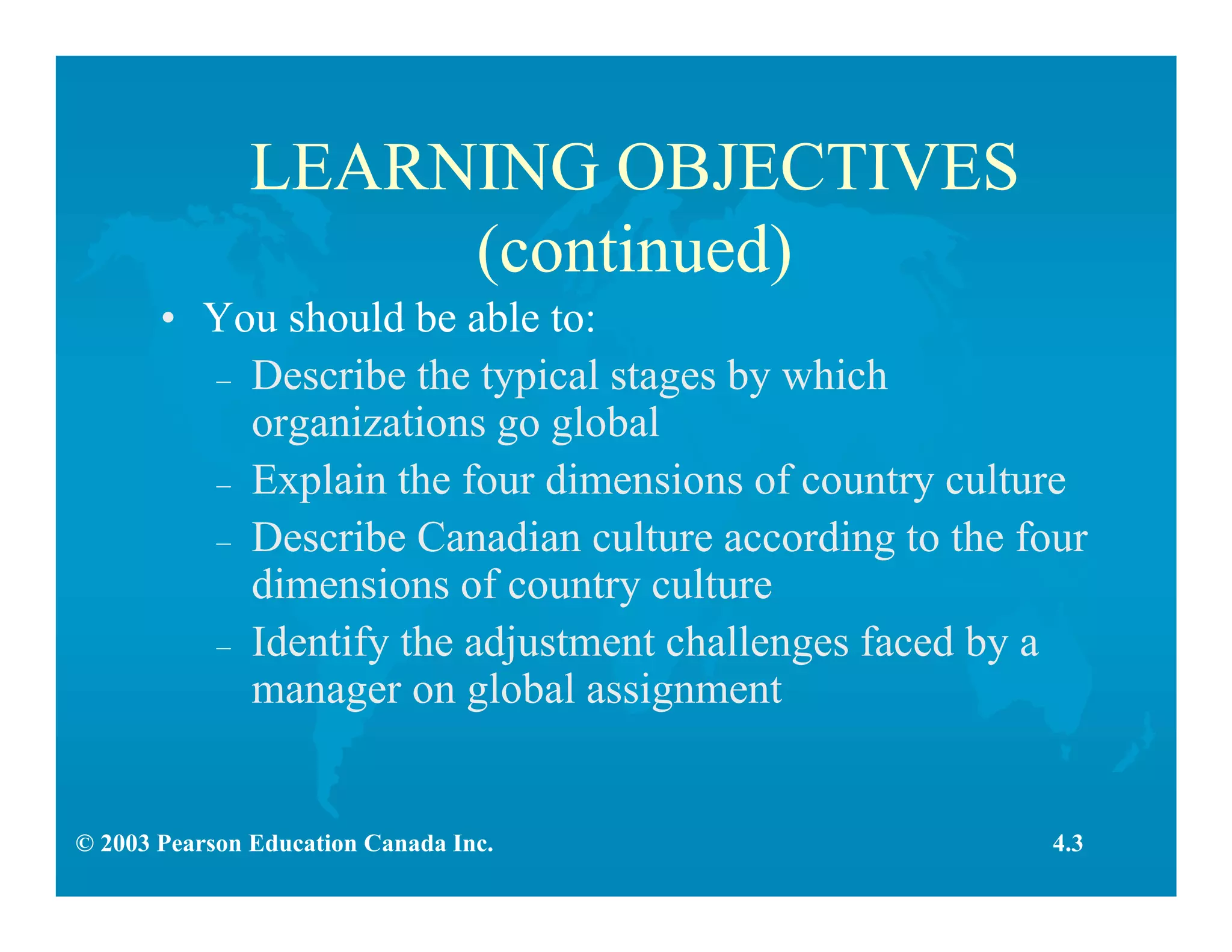 © 2003 Pearson Education Canada Inc.
LEARNING OBJECTIVES
(continued)
• You should be able to:
– Describe the typical stages by which
organizations go global
– Explain the four dimensions of country culture
– Describe Canadian culture according to the four
dimensions of country culture
– Identify the adjustment challenges faced by a
manager on global assignment
4.3
 