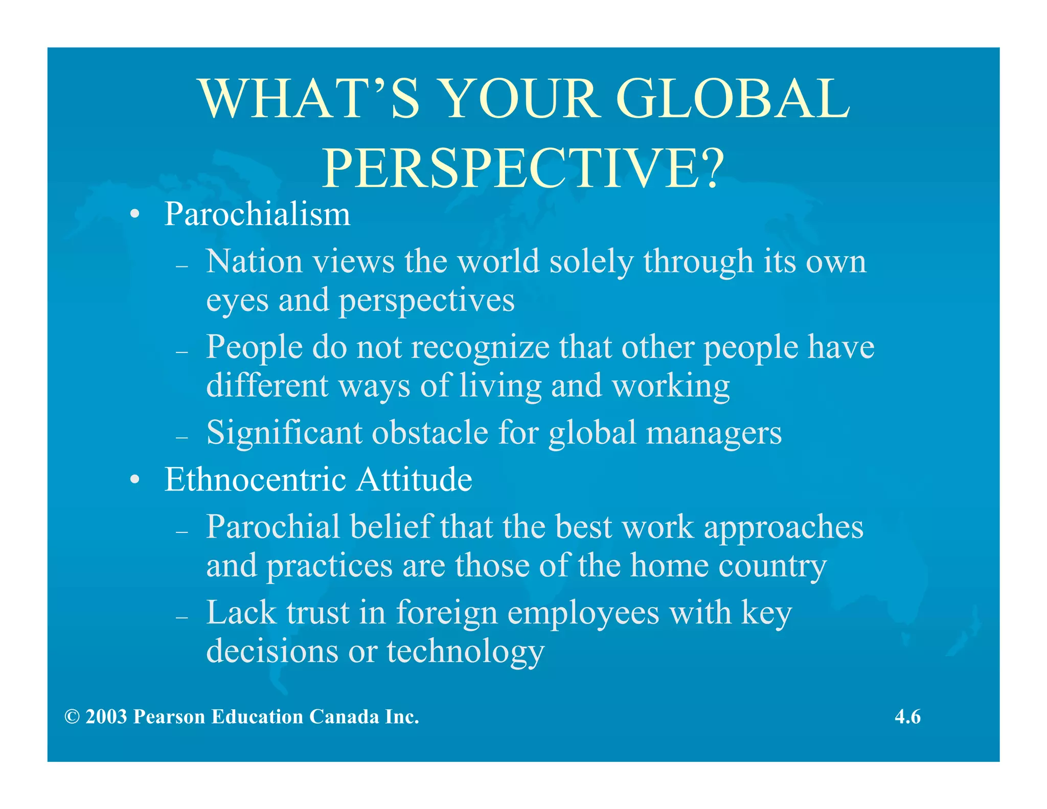 © 2003 Pearson Education Canada Inc.
WHAT’S YOUR GLOBAL
PERSPECTIVE?
• Parochialism
– Nation views the world solely through its own
eyes and perspectives
– People do not recognize that other people have
different ways of living and working
– Significant obstacle for global managers
• Ethnocentric Attitude
– Parochial belief that the best work approaches
and practices are those of the home country
– Lack trust in foreign employees with key
decisions or technology
4.6
 