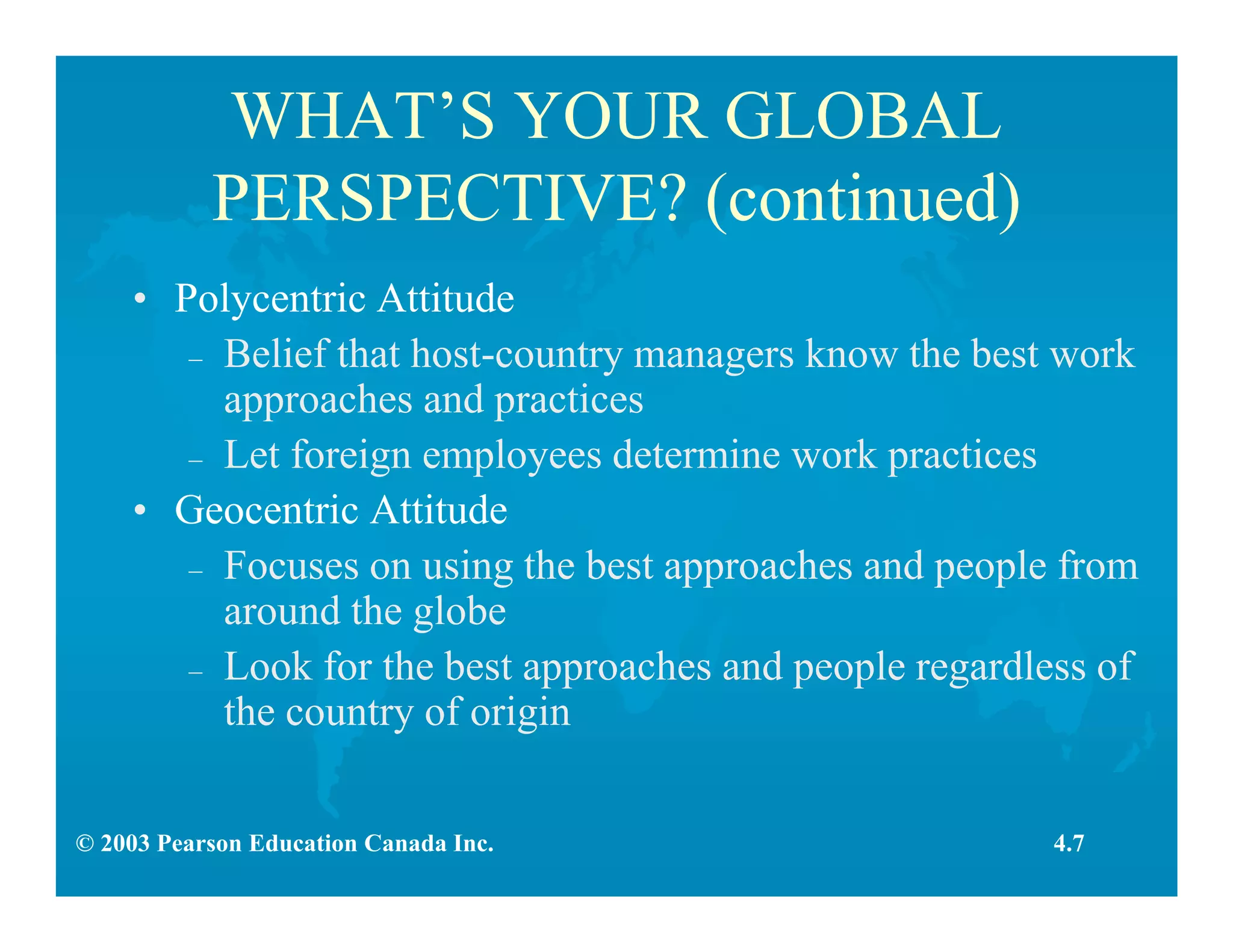 © 2003 Pearson Education Canada Inc.
WHAT’S YOUR GLOBAL
PERSPECTIVE? (continued)
• Polycentric Attitude
– Belief that host-country managers know the best work
approaches and practices
– Let foreign employees determine work practices
• Geocentric Attitude
– Focuses on using the best approaches and people from
around the globe
– Look for the best approaches and people regardless of
the country of origin
4.7
 